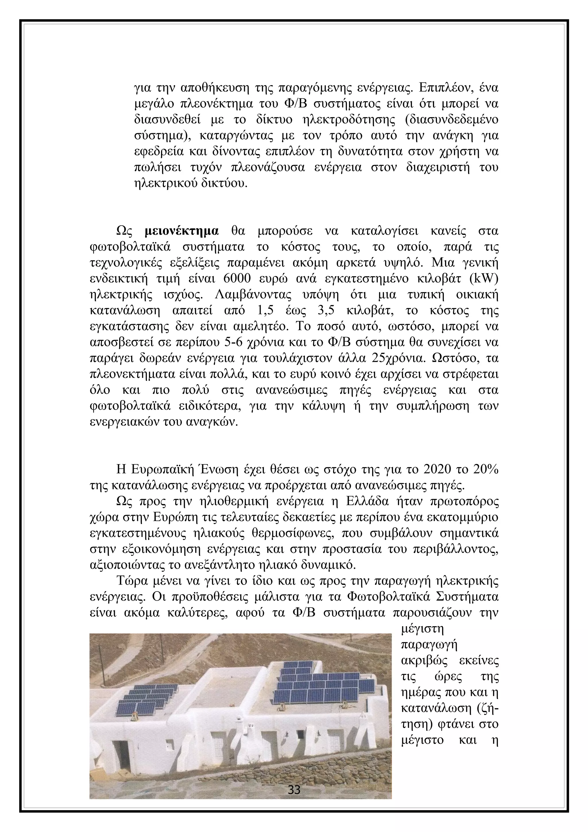 για την αποθήκευση της παραγόμενης ενέργειας. Επιπλέον, ένα
       μεγάλο πλεονέκτημα του Φ/Β συστήματος είναι ότι μπορεί να
       διασυνδεθεί με το δίκτυο ηλεκτροδότησης (διασυνδεδεμένο
       σύστημα), καταργώντας με τον τρόπο αυτό την ανάγκη για
       εφεδρεία και δίνοντας επιπλέον τη δυνατότητα στον χρήστη να
       πωλήσει τυχόν πλεονάζουσα ενέργεια στον διαχειριστή του
       ηλεκτρικού δικτύου.


     Ως μειονέκτημα θα μπορούσε να καταλογίσει κανείς στα
φωτοβολταϊκά συστήματα το κόστος τους, το οποίο, παρά τις
τεχνολογικές εξελίξεις παραμένει ακόμη αρκετά υψηλό. Μια γενική
ενδεικτική τιμή είναι 6000 ευρώ ανά εγκατεστημένο κιλοβάτ (kW)
ηλεκτρικής ισχύος. Λαμβάνοντας υπόψη ότι μια τυπική οικιακή
κατανάλωση απαιτεί από 1,5 έως 3,5 κιλοβάτ, το κόστος της
εγκατάστασης δεν είναι αμελητέο. Το ποσό αυτό, ωστόσο, μπορεί να
αποσβεστεί σε περίπου 5-6 χρόνια και το Φ/Β σύστημα θα συνεχίσει να
παράγει δωρεάν ενέργεια για τουλάχιστον άλλα 25χρόνια. Ωστόσο, τα
πλεονεκτήματα είναι πολλά, και το ευρύ κοινό έχει αρχίσει να στρέφεται
όλο και πιο πολύ στις ανανεώσιμες πηγές ενέργειας και στα
φωτοβολταϊκά ειδικότερα, για την κάλυψη ή την συμπλήρωση των
ενεργειακών του αναγκών.


     Η Ευρωπαϊκή Ένωση έχει θέσει ως στόχο της για το 2020 το 20%
της κατανάλωσης ενέργειας να προέρχεται από ανανεώσιμες πηγές.
     Ως προς την ηλιοθερμική ενέργεια η Ελλάδα ήταν πρωτοπόρος
χώρα στην Ευρώπη τις τελευταίες δεκαετίες με περίπου ένα εκατομμύριο
εγκατεστημένους ηλιακούς θερμοσίφωνες, που συμβάλουν σημαντικά
στην εξοικονόμηση ενέργειας και στην προστασία του περιβάλλοντος,
αξιοποιώντας το ανεξάντλητο ηλιακό δυναμικό.
     Τώρα μένει να γίνει το ίδιο και ως προς την παραγωγή ηλεκτρικής
ενέργειας. Οι προϋποθέσεις μάλιστα για τα Φωτοβολταϊκά Συστήματα
είναι ακόμα καλύτερες, αφού τα Φ/Β συστήματα παρουσιάζουν την
                                                     μέγιστη
                                                     παραγωγή
                                                     ακριβώς εκείνες
                                                     τις ώρες της
                                                     ημέρας που και η
                                                     κατανάλωση (ζή-
                                                     τηση) φτάνει στο
                                                     μέγιστο και η


                                 33
 