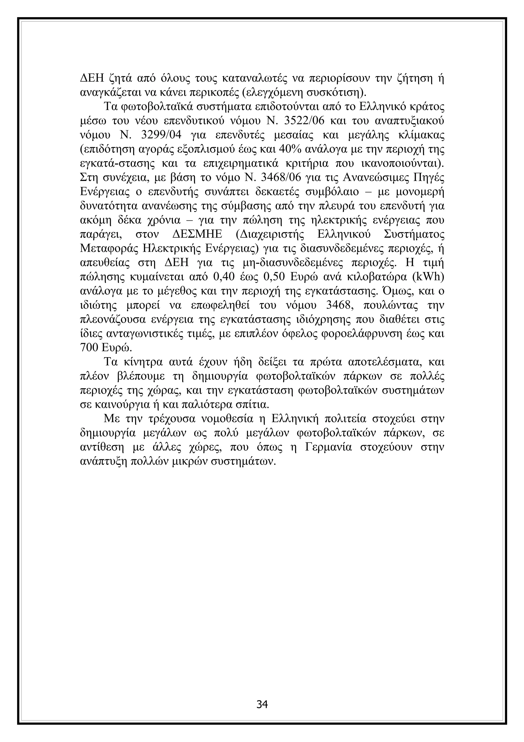 ΔΕΗ ζητά από όλους τους καταναλωτές να περιορίσουν την ζήτηση ή
αναγκάζεται να κάνει περικοπές (ελεγχόμενη συσκότιση).
     Τα φωτοβολταϊκά συστήματα επιδοτούνται από το Ελληνικό κράτος
μέσω του νέου επενδυτικού νόμου Ν. 3522/06 και του αναπτυξιακού
νόμου Ν. 3299/04 για επενδυτές μεσαίας και μεγάλης κλίμακας
(επιδότηση αγοράς εξοπλισμού έως και 40% ανάλογα με την περιοχή της
εγκατά-στασης και τα επιχειρηματικά κριτήρια που ικανοποιούνται).
Στη συνέχεια, με βάση το νόμο Ν. 3468/06 για τις Ανανεώσιμες Πηγές
Ενέργειας ο επενδυτής συνάπτει δεκαετές συμβόλαιο – με μονομερή
δυνατότητα ανανέωσης της σύμβασης από την πλευρά του επενδυτή για
ακόμη δέκα χρόνια – για την πώληση της ηλεκτρικής ενέργειας που
παράγει, στον ΔΕΣΜΗΕ (Διαχειριστής Ελληνικού Συστήματος
Μεταφοράς Ηλεκτρικής Ενέργειας) για τις διασυνδεδεμένες περιοχές, ή
απευθείας στη ΔΕΗ για τις μη-διασυνδεδεμένες περιοχές. Η τιμή
πώλησης κυμαίνεται από 0,40 έως 0,50 Ευρώ ανά κιλοβατώρα (kWh)
ανάλογα με το μέγεθος και την περιοχή της εγκατάστασης. Όμως, και ο
ιδιώτης μπορεί να επωφεληθεί του νόμου 3468, πουλώντας την
πλεονάζουσα ενέργεια της εγκατάστασης ιδιόχρησης που διαθέτει στις
ίδιες ανταγωνιστικές τιμές, με επιπλέον όφελος φοροελάφρυνση έως και
700 Ευρώ.
     Τα κίνητρα αυτά έχουν ήδη δείξει τα πρώτα αποτελέσματα, και
πλέον βλέπουμε τη δημιουργία φωτοβολταϊκών πάρκων σε πολλές
περιοχές της χώρας, και την εγκατάσταση φωτοβολταϊκών συστημάτων
σε καινούργια ή και παλιότερα σπίτια.
     Με την τρέχουσα νομοθεσία η Ελληνική πολιτεία στοχεύει στην
δημιουργία μεγάλων ως πολύ μεγάλων φωτοβολταϊκών πάρκων, σε
αντίθεση με άλλες χώρες, που όπως η Γερμανία στοχεύουν στην
ανάπτυξη πολλών μικρών συστημάτων.




                                34
 