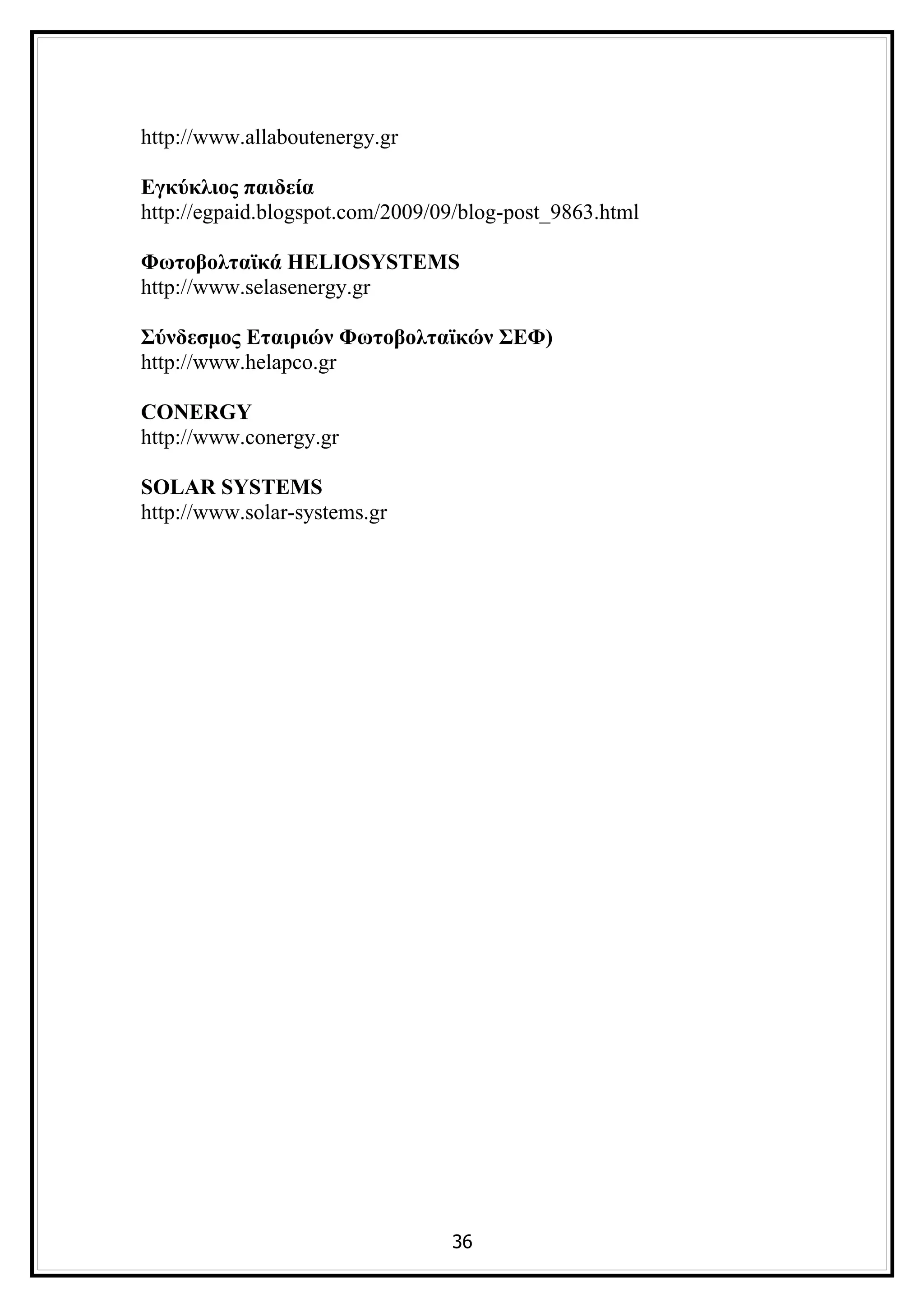 http://www.allaboutenergy.gr

Εγκύκλιος παιδεία
http://egpaid.blogspot.com/2009/09/blog-post_9863.html

Φωτοβολταϊκά HELIOSYSTEMS
http://www.selasenergy.gr

Σύνδεσμος Εταιριών Φωτοβολταϊκών ΣΕΦ)
http://www.helapco.gr

CONERGY
http://www.conergy.gr

SOLAR SYSTEMS
http://www.solar-systems.gr




                                 36
 
