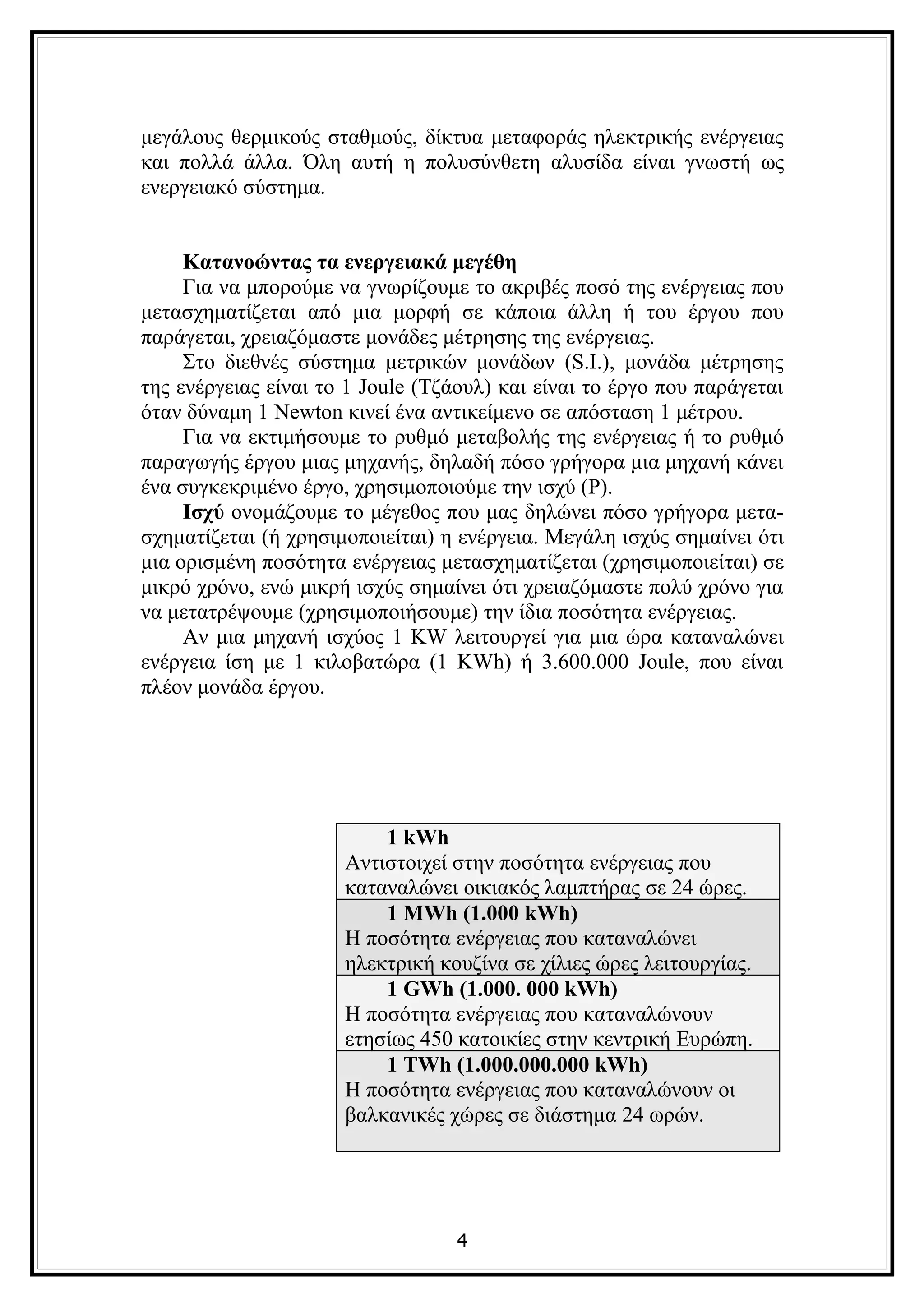 μεγάλους θερμικούς σταθμούς, δίκτυα μεταφοράς ηλεκτρικής ενέργειας
και πολλά άλλα. Όλη αυτή η πολυσύνθετη αλυσίδα είναι γνωστή ως
ενεργειακό σύστημα.


     Κατανοώντας τα ενεργειακά μεγέθη
     Για να μπορούμε να γνωρίζουμε το ακριβές ποσό της ενέργειας που
μετασχηματίζεται από μια μορφή σε κάποια άλλη ή του έργου που
παράγεται, χρειαζόμαστε μονάδες μέτρησης της ενέργειας.
     Στο διεθνές σύστημα μετρικών μονάδων (S.I.), μονάδα μέτρησης
της ενέργειας είναι το 1 Joule (Τζάουλ) και είναι το έργο που παράγεται
όταν δύναμη 1 Newton κινεί ένα αντικείμενο σε απόσταση 1 μέτρου.
     Για να εκτιμήσουμε το ρυθμό μεταβολής της ενέργειας ή το ρυθμό
παραγωγής έργου μιας μηχανής, δηλαδή πόσο γρήγορα μια μηχανή κάνει
ένα συγκεκριμένο έργο, χρησιμοποιούμε την ισχύ (P).
     Ισχύ ονομάζουμε το μέγεθος που μας δηλώνει πόσο γρήγορα μετα-
σχηματίζεται (ή χρησιμοποιείται) η ενέργεια. Μεγάλη ισχύς σημαίνει ότι
μια ορισμένη ποσότητα ενέργειας μετασχηματίζεται (χρησιμοποιείται) σε
μικρό χρόνο, ενώ μικρή ισχύς σημαίνει ότι χρειαζόμαστε πολύ χρόνο για
να μετατρέψουμε (χρησιμοποιήσουμε) την ίδια ποσότητα ενέργειας.
     Αν μια μηχανή ισχύος 1 KW λειτουργεί για μια ώρα καταναλώνει
ενέργεια ίση με 1 κιλοβατώρα (1 KWh) ή 3.600.000 Joule, που είναι
πλέον μονάδα έργου.




                          1 kWh
                      Αντιστοιχεί στην ποσότητα ενέργειας που
                      καταναλώνει οικιακός λαμπτήρας σε 24 ώρες.
                          1 MWh (1.000 kWh)
                      Η ποσότητα ενέργειας που καταναλώνει
                      ηλεκτρική κουζίνα σε χίλιες ώρες λειτουργίας.
                          1 GWh (1.000. 000 kWh)
                      Η ποσότητα ενέργειας που καταναλώνουν
                      ετησίως 450 κατοικίες στην κεντρική Ευρώπη.
                          1 TWh (1.000.000.000 kWh)
                      Η ποσότητα ενέργειας που καταναλώνουν οι
                      βαλκανικές χώρες σε διάστημα 24 ωρών.




                                  4
 