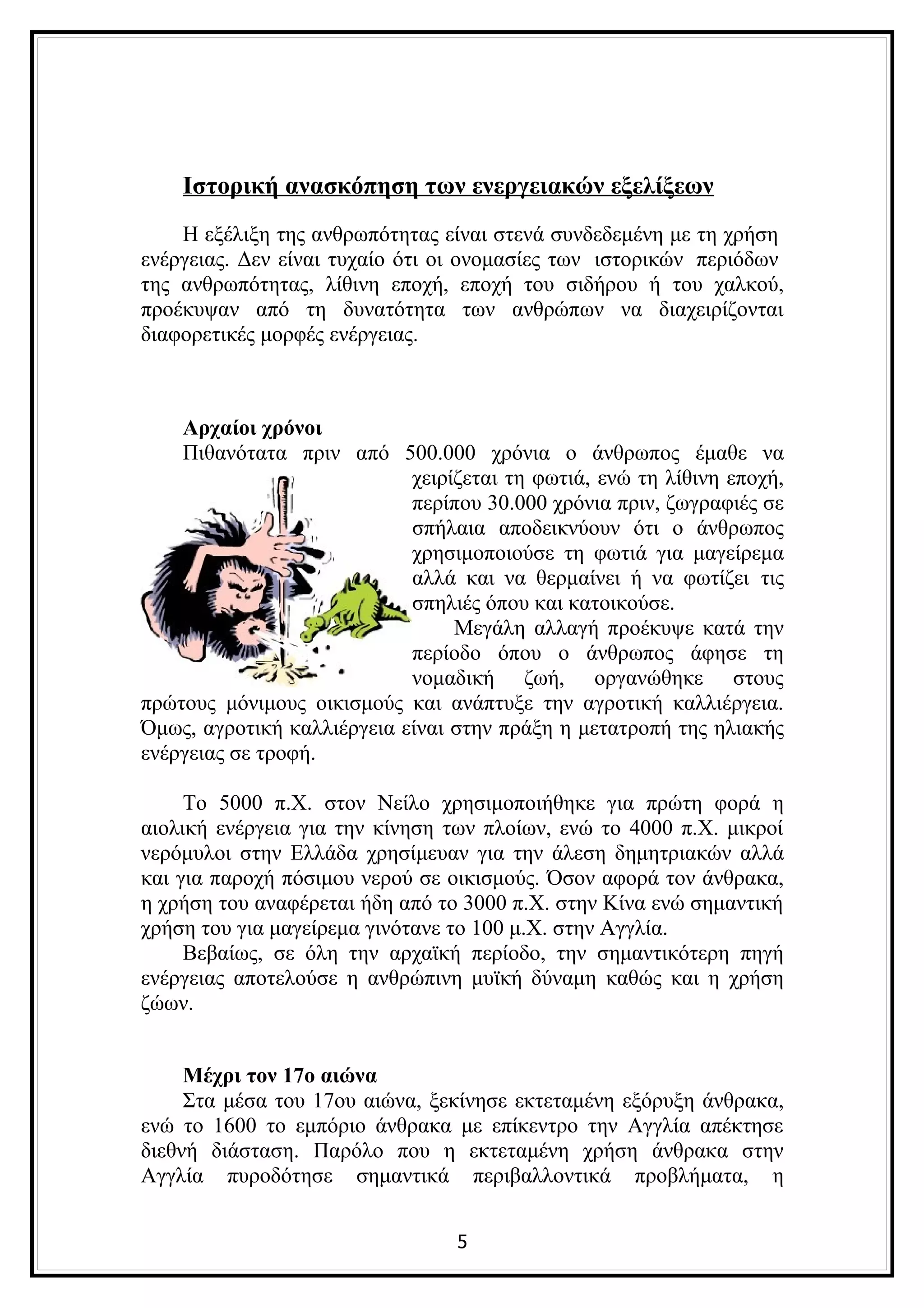 Ιστορική ανασκόπηση των ενεργειακών εξελίξεων
    Η εξέλιξη της ανθρωπότητας είναι στενά συνδεδεμένη με τη χρήση
ενέργειας. Δεν είναι τυχαίο ότι οι ονομασίες των ιστορικών περιόδων
της ανθρωπότητας, λίθινη εποχή, εποχή του σιδήρου ή του χαλκού,
προέκυψαν από τη δυνατότητα των ανθρώπων να διαχειρίζονται
διαφορετικές μορφές ενέργειας.



    Αρχαίοι χρόνοι
    Πιθανότατα πριν από 500.000 χρόνια ο άνθρωπος έμαθε να
                            χειρίζεται τη φωτιά, ενώ τη λίθινη εποχή,
                            περίπου 30.000 χρόνια πριν, ζωγραφιές σε
                            σπήλαια αποδεικνύουν ότι ο άνθρωπος
                            χρησιμοποιούσε τη φωτιά για μαγείρεμα
                            αλλά και να θερμαίνει ή να φωτίζει τις
                            σπηλιές όπου και κατοικούσε.
                                 Μεγάλη αλλαγή προέκυψε κατά την
                            περίοδο όπου ο άνθρωπος άφησε τη
                            νομαδική ζωή, οργανώθηκε στους
πρώτους μόνιμους οικισμούς και ανάπτυξε την αγροτική καλλιέργεια.
Όμως, αγροτική καλλιέργεια είναι στην πράξη η μετατροπή της ηλιακής
ενέργειας σε τροφή.

     Το 5000 π.Χ. στον Νείλο χρησιμοποιήθηκε για πρώτη φορά η
αιολική ενέργεια για την κίνηση των πλοίων, ενώ το 4000 π.Χ. μικροί
νερόμυλοι στην Ελλάδα χρησίμευαν για την άλεση δημητριακών αλλά
και για παροχή πόσιμου νερού σε οικισμούς. Όσον αφορά τον άνθρακα,
η χρήση του αναφέρεται ήδη από το 3000 π.Χ. στην Κίνα ενώ σημαντική
χρήση του για μαγείρεμα γινότανε το 100 μ.Χ. στην Αγγλία.
     Βεβαίως, σε όλη την αρχαϊκή περίοδο, την σημαντικότερη πηγή
ενέργειας αποτελούσε η ανθρώπινη μυϊκή δύναμη καθώς και η χρήση
ζώων.


     Μέχρι τον 17ο αιώνα
     Στα μέσα του 17ου αιώνα, ξεκίνησε εκτεταμένη εξόρυξη άνθρακα,
ενώ το 1600 το εμπόριο άνθρακα με επίκεντρο την Αγγλία απέκτησε
διεθνή διάσταση. Παρόλο που η εκτεταμένη χρήση άνθρακα στην
Αγγλία πυροδότησε σημαντικά περιβαλλοντικά προβλήματα, η


                                 5
 