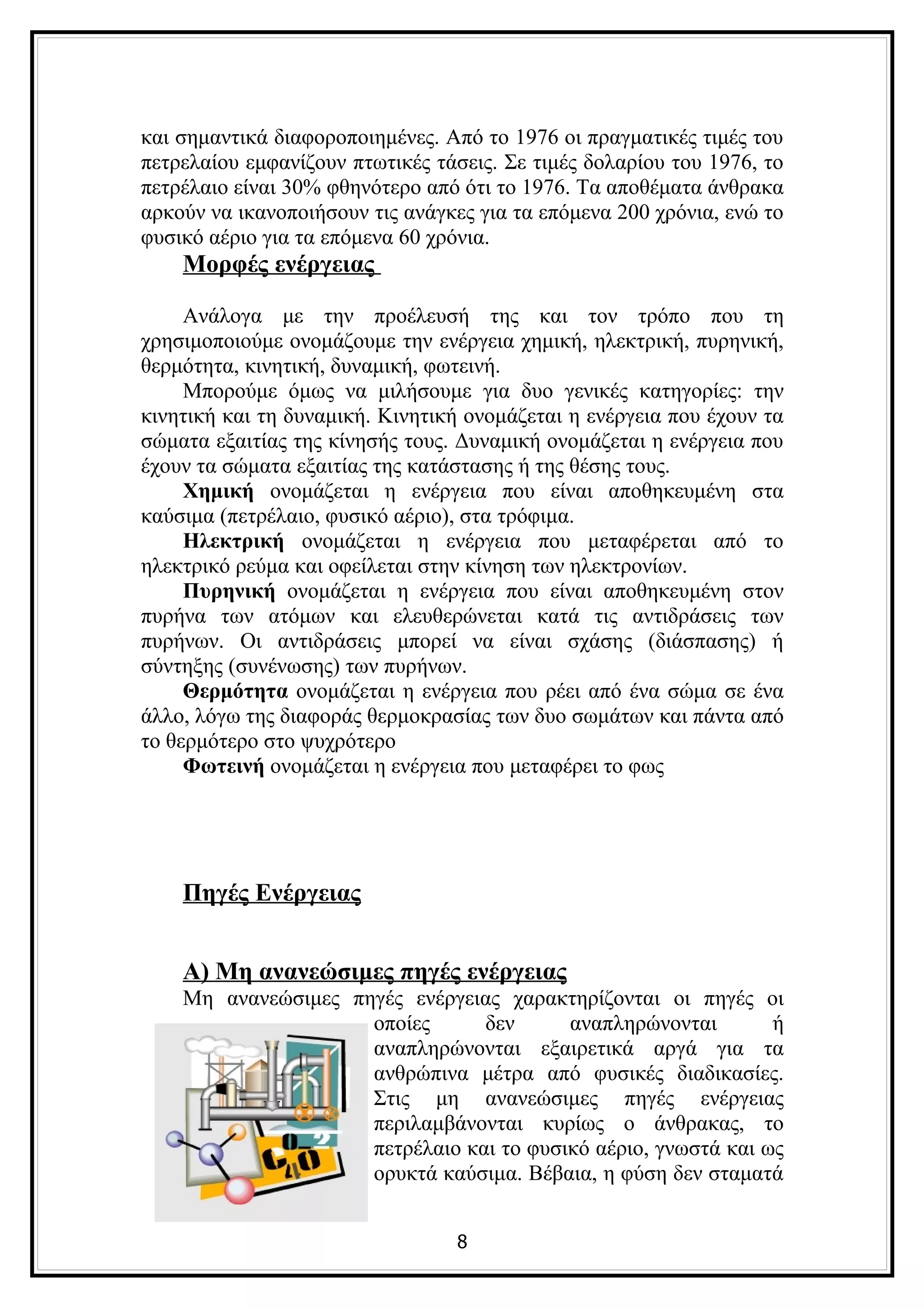 και σημαντικά διαφοροποιημένες. Από το 1976 οι πραγματικές τιμές του
πετρελαίου εμφανίζουν πτωτικές τάσεις. Σε τιμές δολαρίου του 1976, το
πετρέλαιο είναι 30% φθηνότερο από ότι το 1976. Τα αποθέματα άνθρακα
αρκούν να ικανοποιήσουν τις ανάγκες για τα επόμενα 200 χρόνια, ενώ το
φυσικό αέριο για τα επόμενα 60 χρόνια.
    Μορφές ενέργειας

     Ανάλογα με την προέλευσή της και τον τρόπο που τη
χρησιμοποιούμε ονομάζουμε την ενέργεια χημική, ηλεκτρική, πυρηνική,
θερμότητα, κινητική, δυναμική, φωτεινή.
     Μπορούμε όμως να μιλήσουμε για δυο γενικές κατηγορίες: την
κινητική και τη δυναμική. Κινητική ονομάζεται η ενέργεια που έχουν τα
σώματα εξαιτίας της κίνησής τους. Δυναμική ονομάζεται η ενέργεια που
έχουν τα σώματα εξαιτίας της κατάστασης ή της θέσης τους.
     Χημική ονομάζεται η ενέργεια που είναι αποθηκευμένη στα
καύσιμα (πετρέλαιο, φυσικό αέριο), στα τρόφιμα.
     Ηλεκτρική ονομάζεται η ενέργεια που μεταφέρεται από το
ηλεκτρικό ρεύμα και οφείλεται στην κίνηση των ηλεκτρονίων.
     Πυρηνική ονομάζεται η ενέργεια που είναι αποθηκευμένη στον
πυρήνα των ατόμων και ελευθερώνεται κατά τις αντιδράσεις των
πυρήνων. Οι αντιδράσεις μπορεί να είναι σχάσης (διάσπασης) ή
σύντηξης (συνένωσης) των πυρήνων.
     Θερμότητα ονομάζεται η ενέργεια που ρέει από ένα σώμα σε ένα
άλλο, λόγω της διαφοράς θερμοκρασίας των δυο σωμάτων και πάντα από
το θερμότερο στο ψυχρότερο
     Φωτεινή ονομάζεται η ενέργεια που μεταφέρει το φως




    Πηγές Ενέργειας


    Α) Μη ανανεώσιμες πηγές ενέργειας
    Μη ανανεώσιμες πηγές ενέργειας χαρακτηρίζονται οι πηγές οι
                     οποίες      δεν      αναπληρώνονται        ή
                     αναπληρώνονται εξαιρετικά αργά για τα
                     ανθρώπινα μέτρα από φυσικές διαδικασίες.
                     Στις μη ανανεώσιμες πηγές ενέργειας
                     περιλαμβάνονται κυρίως ο άνθρακας, το
                     πετρέλαιο και το φυσικό αέριο, γνωστά και ως
                     ορυκτά καύσιμα. Βέβαια, η φύση δεν σταματά


                                 8
 