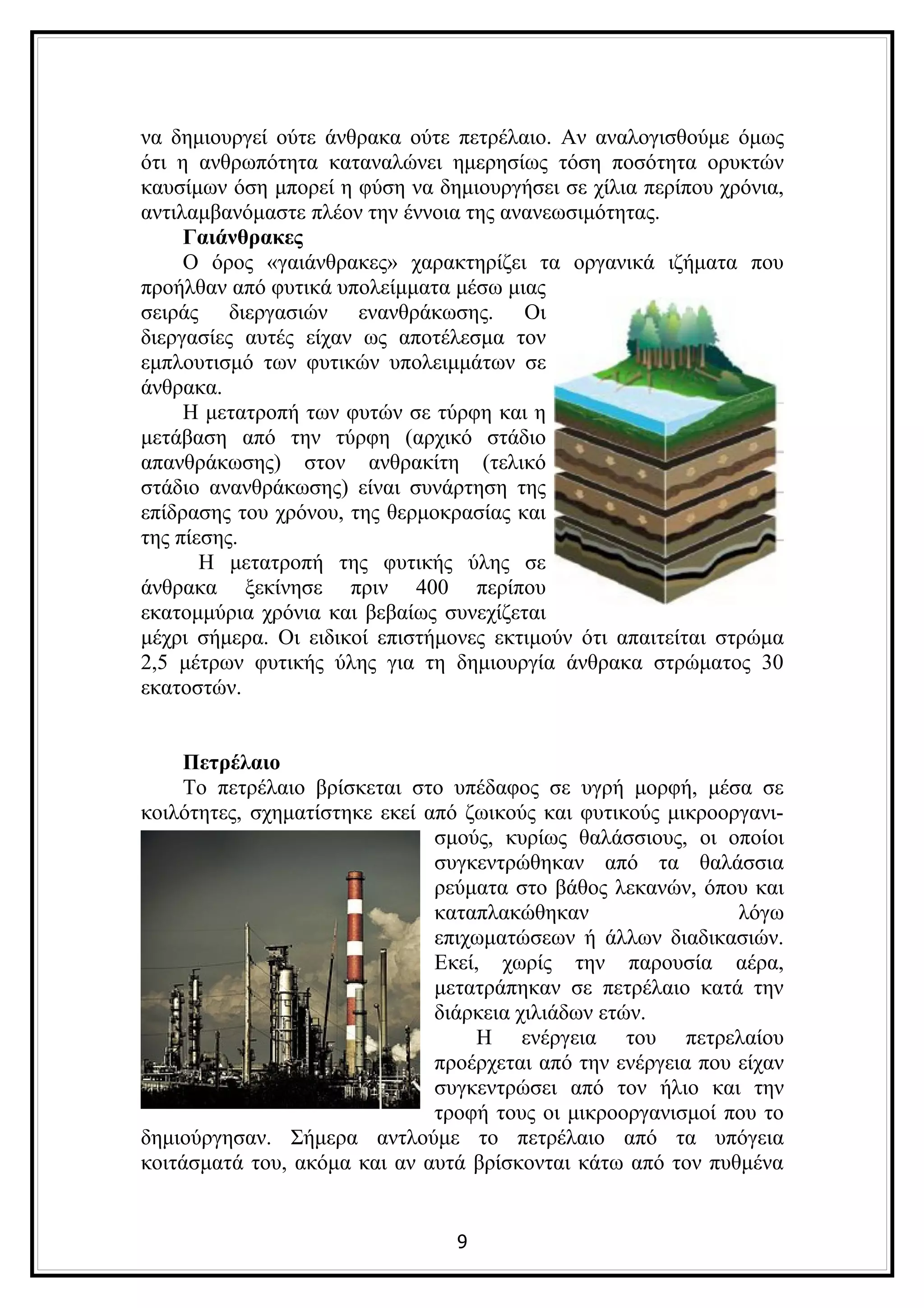 να δημιουργεί ούτε άνθρακα ούτε πετρέλαιο. Αν αναλογισθούμε όμως
ότι η ανθρωπότητα καταναλώνει ημερησίως τόση ποσότητα ορυκτών
καυσίμων όση μπορεί η φύση να δημιουργήσει σε χίλια περίπου χρόνια,
αντιλαμβανόμαστε πλέον την έννοια της ανανεωσιμότητας.
     Γαιάνθρακες
     Ο όρος «γαιάνθρακες» χαρακτηρίζει τα οργανικά ιζήματα που
προήλθαν από φυτικά υπολείμματα μέσω μιας
σειράς διεργασιών ενανθράκωσης. Οι
διεργασίες αυτές είχαν ως αποτέλεσμα τον
εμπλουτισμό των φυτικών υπολειμμάτων σε
άνθρακα.
     Η μετατροπή των φυτών σε τύρφη και η
μετάβαση από την τύρφη (αρχικό στάδιο
απανθράκωσης) στον ανθρακίτη (τελικό
στάδιο ανανθράκωσης) είναι συνάρτηση της
επίδρασης του χρόνου, της θερμοκρασίας και
της πίεσης.
       Η μετατροπή της φυτικής ύλης σε
άνθρακα ξεκίνησε πριν 400 περίπου
εκατομμύρια χρόνια και βεβαίως συνεχίζεται
μέχρι σήμερα. Οι ειδικοί επιστήμονες εκτιμούν ότι απαιτείται στρώμα
2,5 μέτρων φυτικής ύλης για τη δημιουργία άνθρακα στρώματος 30
εκατοστών.


    Πετρέλαιο
    Το πετρέλαιο βρίσκεται στο υπέδαφος σε υγρή μορφή, μέσα σε
κοιλότητες, σχηματίστηκε εκεί από ζωικούς και φυτικούς μικροοργανι-
                               σμούς, κυρίως θαλάσσιους, οι οποίοι
                               συγκεντρώθηκαν από τα θαλάσσια
                               ρεύματα στο βάθος λεκανών, όπου και
                               καταπλακώθηκαν                  λόγω
                               επιχωματώσεων ή άλλων διαδικασιών.
                               Εκεί, χωρίς την παρουσία αέρα,
                               μετατράπηκαν σε πετρέλαιο κατά την
                               διάρκεια χιλιάδων ετών.
                                   Η ενέργεια του πετρελαίου
                               προέρχεται από την ενέργεια που είχαν
                               συγκεντρώσει από τον ήλιο και την
                               τροφή τους οι μικροοργανισμοί που το
δημιούργησαν. Σήμερα αντλούμε το πετρέλαιο από τα υπόγεια
κοιτάσματά του, ακόμα και αν αυτά βρίσκονται κάτω από τον πυθμένα


                                 9
 