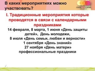 В каких мероприятиях можно
участвовать?
 I. Традиционные мероприятия которые
   проводятся в связи с календарными
             праздниками
     14 февраля, 8 марта, 1 июня «День защиты
              детей», День молодежи,
      8 июля «День семьи, любви и верности»
             1 сентября «День знаний»
              27 ноября «День матери»
          профессиональные праздники


,                 Copyright ©2011 by Oriflame Cosmetics SA
                                                              Copyright ©2011 by Oriflame Cosmetics SA
 