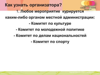 Как узнать организатора?
    1. Любое мероприятие курируется
каким-либо органом местной администрации:
          - Комитет по культуре
    - Комитет по молодежной политике
   - Комитет по делам национальностей
           - Комитет по спорту




              Copyright ©2011 by Oriflame Cosmetics SA
                                                         Copyright ©2011 by Oriflame Cosmetics SA
 
