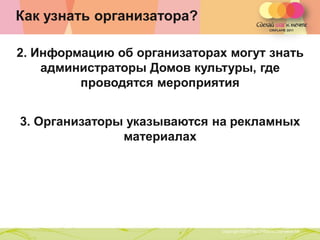 Как узнать организатора?

2. Информацию об организаторах могут знать
    администраторы Домов культуры, где
         проводятся мероприятия


3. Организаторы указываются на рекламных
               материалах




               Copyright ©2011 by Oriflame Cosmetics SA
                                                          Copyright ©2011 by Oriflame Cosmetics SA
 