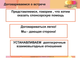 Договариваемся о встрече

    Представляемся, говорим , что хотим
       оказать спонсорскую помощь


         Договариваться легко!
         Мы - дающая сторона!


     УСТАНАВЛИВАЕМ долгосрочные
       взаимовыгодные отношения


               Copyright ©2011 by Oriflame Cosmetics SA
                                                          Copyright ©2011 by Oriflame Cosmetics SA
 
