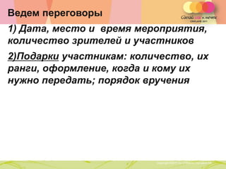 Ведем переговоры
1) Дата, место и время мероприятия,
количество зрителей и участников
2)Подарки участникам: количество, их
ранги, оформление, когда и кому их
нужно передать; порядок вручения




             Copyright ©2011 by Oriflame Cosmetics SA
                                                        Copyright ©2011 by Oriflame Cosmetics SA
 