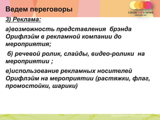 Ведем переговоры
3) Реклама:
а)возможность представления брэнда
Орифлэйм в рекламной компании до
мероприятия;
б) речевой ролик, слайды, видео-ролики на
мероприятии ;
в)использование рекламных носителей
Орифлэйм на мероприятии (растяжки, флаг,
промостойки, шарики)



                Copyright ©2011 by Oriflame Cosmetics SA
                                                           Copyright ©2011 by Oriflame Cosmetics SA
 