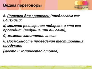 Ведем переговоры

5. Лотерея для зрителей (предлагаем как
БОНУС!!!):
а) момент розыгрыша подарков и кто его
проводит (ведущие или вы сами),
б) момент заполнения анкет
6. Возможность проведения тестирования
продукции
(место и количество столов)


                Copyright ©2011 by Oriflame Cosmetics SA
                                                           Copyright ©2011 by Oriflame Cosmetics SA
 