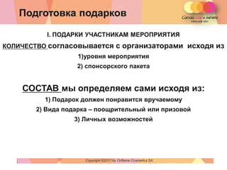 Подготовка подарков

          I. ПОДАРКИ УЧАСТНИКАМ МЕРОПРИЯТИЯ
КОЛИЧЕСТВО согласовывается             с организаторами исходя из
                  1)уровня мероприятия
                  2) спонсорского пакета


    СОСТАВ мы определяем сами исходя из:
         1) Подарок должен понравится вручаемому
       2) Вида подарка – поощрительный или призовой
                 3) Личных возможностей




                     Copyright ©2011 by Oriflame Cosmetics SA
                                                                Copyright ©2011 by Oriflame Cosmetics SA
 