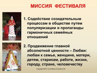 МИССИЯ ФЕСТИВАЛЯ

1. Содействие созидательным
  процессам в обществе путем
  популяризации и пропаганды
  гармоничных семейных
  отношений

2. Продвижение главной
  абсолютной ценности – Любви:
  любви к семье, женщине, матери,
  детям, старикам, работе, жизни,
  городу, стране, человечеству
      Copyright ©2011 by Oriflame Cosmetics SA
 