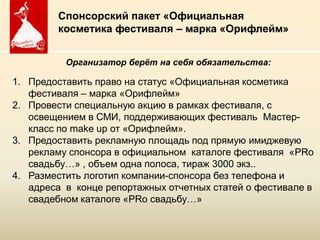 Спонсорский пакет «Официальная
        косметика фестиваля – марка «Орифлейм»


          Организатор берѐт на себя обязательства:

1. Предоставить право на статус «Официальная косметика
   фестиваля – марка «Орифлейм»
2. Провести специальную акцию в рамках фестиваля, с
   освещением в СМИ, поддерживающих фестиваль Мастер-
   класс по make up от «Орифлейм».
3. Предоставить рекламную площадь под прямую имиджевую
   рекламу спонсора в официальном каталоге фестиваля «PRо
   свадьбу…» , объем одна полоса, тираж 3000 экз..
4. Разместить логотип компании-спонсора без телефона и
   адреса в конце репортажных отчетных статей о фестивале в
   свадебном каталоге «PRо свадьбу…»

                     Copyright ©2011 by Oriflame Cosmetics SA
                    Copyright ©2011 by Oriflame Cosmetics SA
 