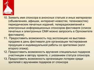 10. Заявить имя спонсора в анонсных статьях и иных материалах
    (объявлениях, афишах, интеренет-новостях, теленовостях)
    периодических печатных изданий, телерадиокампаний и
    электронных информационных спонсоров фестиваля (список
    печатных и электронных СМИ можно запросить в Оргкомитете
    фестиваля).
11. Предоставить возможность под экспозицию на выставке-
    продаже в день фестиваля для организации тестирования
    продукции и индивидуальной работы со зрителями (холл
    второго этажа).
12. Предоставить возможность вручения специальных подарков
    участницам и автору проекта, с указанием статуса спонсора.
13. Предоставить возможность организации лотереи среди
    зрителей с вручением подарков от спонсора
                      Copyright ©2011 by Oriflame Cosmetics SA
                     Copyright ©2011 by Oriflame Cosmetics SA
 