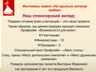 Фестиваль невест «На крыльях ангелов
                          любви»


   Подарки готовим всем участницам – это наше правило
   Таким образом, мы демонстрируем принцип компании
          Орифлэйм «Возможности для всех» :
                         Участницам
                   Финалисткам – 12
                       Призерам – 3
       Специальный приз Орифлэйм – «Мисс стиль»
Спец. призы «Мисс зрительских симпатий» и «Мисс дружеских
                        симпатий»
     Подарок организатору проекта Виктории Ждановой
                     Copyright ©2011 by Oriflame Cosmetics SA
       (на протяжении 2 лет это продукция Вэлнесс)
                    Copyright ©2011 by Oriflame Cosmetics SA
 