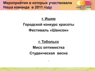 Мероприятия в которых участвовала
Наша команда в 2011 году


                       г. Ишим
         Городской конкурс красоты
            Фестиваль «Шансон»


                  г. Тобольск
              Мисс оптимистка
            Студенческая весна
                                ,
               Copyright ©2011 by Oriflame Cosmetics SA
                                                          Copyright ©2011 by Oriflame Cosmetics SA
 