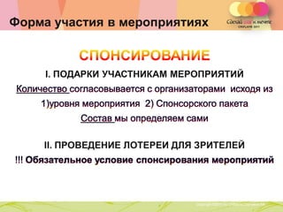 Форма участия в мероприятиях



     I. ПОДАРКИ УЧАСТНИКАМ МЕРОПРИЯТИЙ




    II. ПРОВЕДЕНИЕ ЛОТЕРЕИ ДЛЯ ЗРИТЕЛЕЙ




               Copyright ©2011 by Oriflame Cosmetics SA
                                                          Copyright ©2011 by Oriflame Cosmetics SA
 
