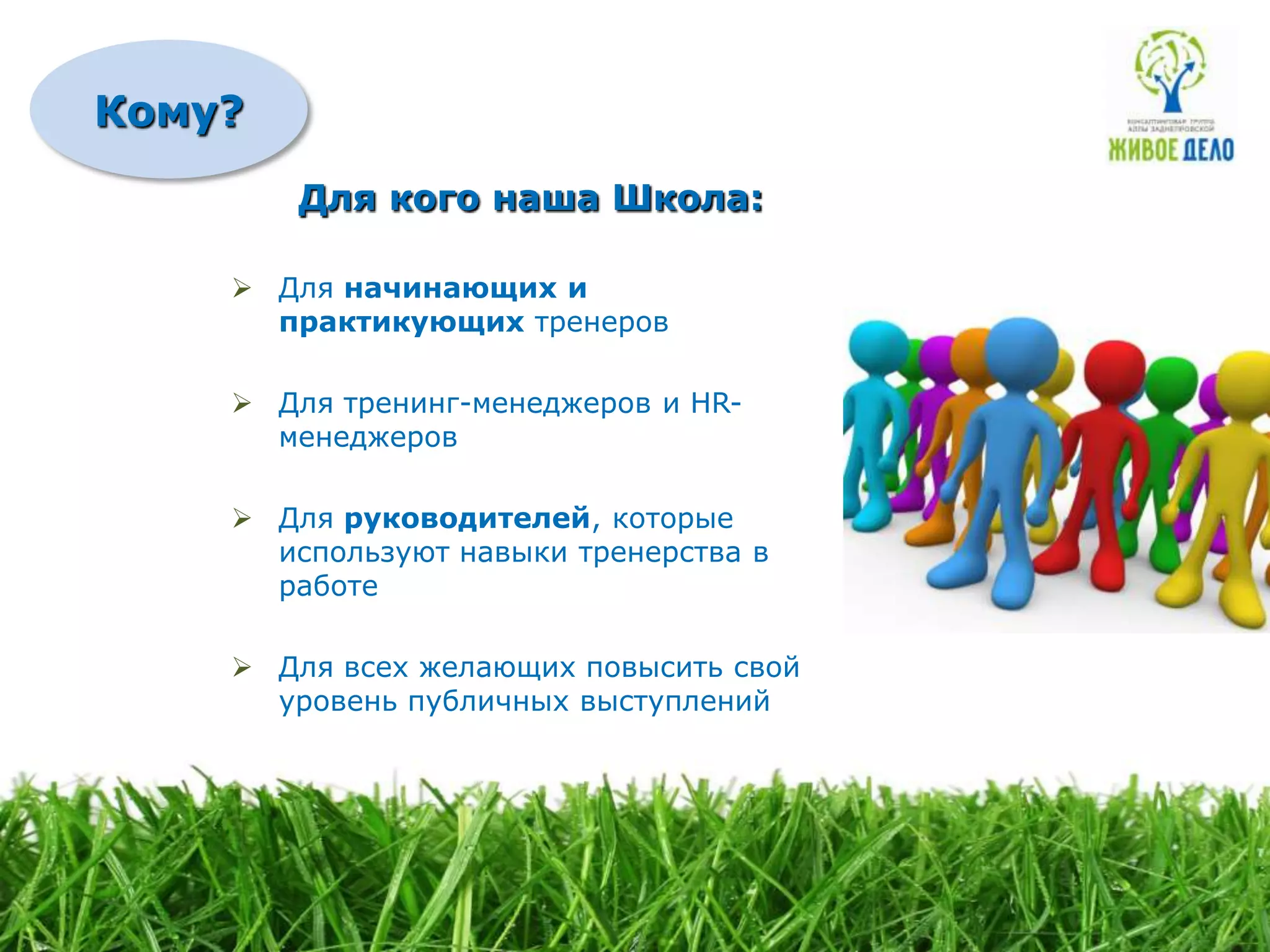 Кому?
        Для кого наша Школа:

     Для начинающих и
      практикующих тренеров

     Для тренинг-менеджеров и HR-
      менеджеров

     Для руководителей, которые
      используют навыки тренерства в
      работе

     Для всех желающих повысить свой
      уровень публичных выступлений
 