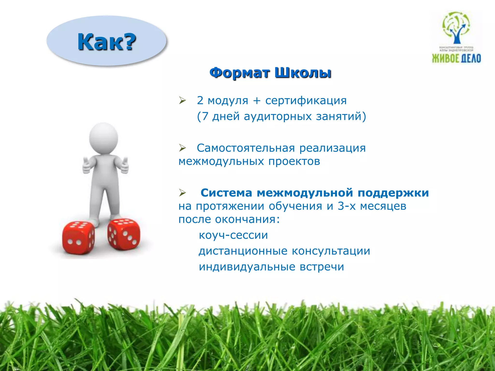 Как?
           Формат Школы
        2 модуля + сертификация
         (7 дней аудиторных занятий)

        Самостоятельная реализация
       межмодульных проектов

        Система межмодульной поддержки
       на протяжении обучения и 3-х месяцев
       после окончания:
          коуч-сессии
          дистанционные консультации
          индивидуальные встречи
 