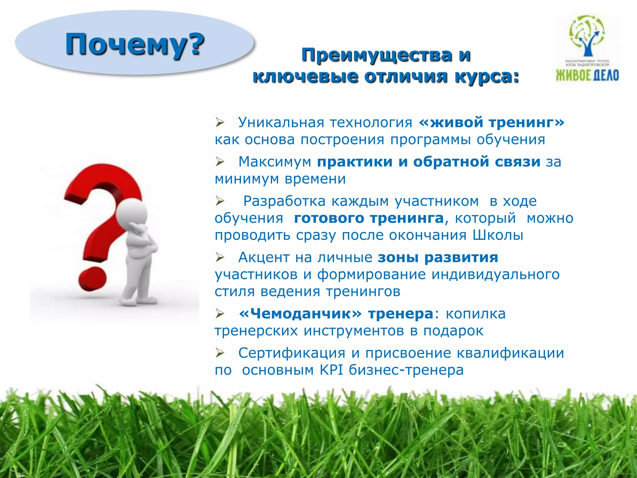 Почему?           Преимущества и
              ключевые отличия курса:

           Уникальная технология «живой тренинг»
          как основа построения программы обучения
           Максимум практики и обратной связи за
          минимум времени
           Разработка каждым участником в ходе
          обучения готового тренинга, который можно
          проводить сразу после окончания Школы
           Акцент на личные зоны развития
          участников и формирование индивидуального
          стиля ведения тренингов
           «Чемоданчик» тренера: копилка
          тренерских инструментов в подарок
           Сертификация и присвоение квалификации
          по основным KPI бизнес-тренера
 