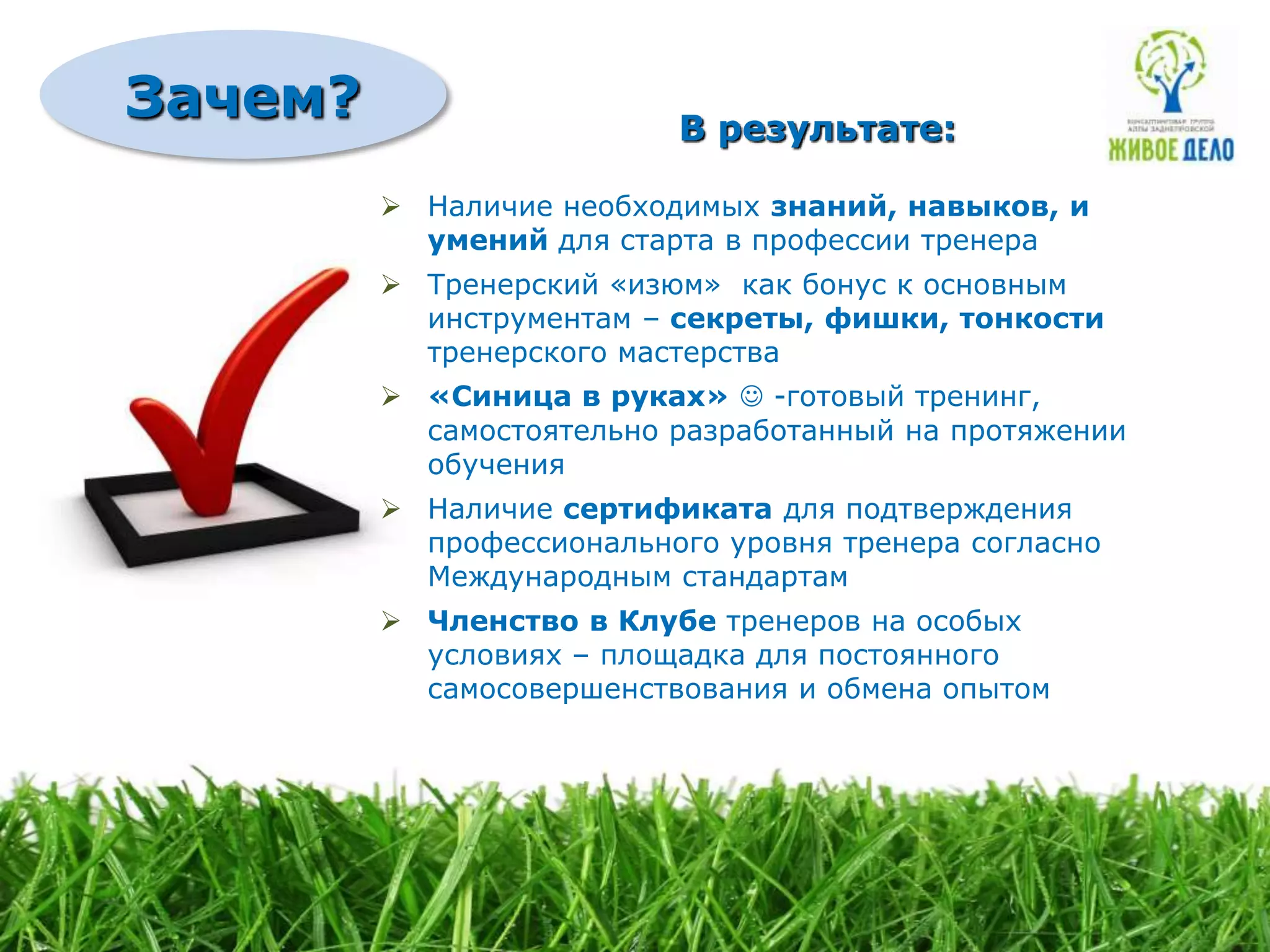 Зачем?                    В результате:

          Наличие необходимых знаний, навыков, и
           умений для старта в профессии тренера
          Тренерский «изюм» как бонус к основным
           инструментам – секреты, фишки, тонкости
           тренерского мастерства
          «Синица в руках»  -готовый тренинг,
           самостоятельно разработанный на протяжении
           обучения
          Наличие сертификата для подтверждения
           профессионального уровня тренера согласно
           Международным стандартам
          Членство в Клубе тренеров на особых
           условиях – площадка для постоянного
           самосовершенствования и обмена опытом
 