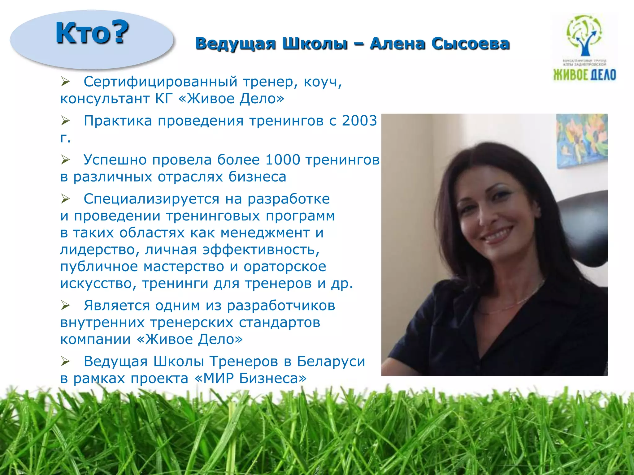 Кто?             Ведущая Школы – Алена Сысоева

 Сертифицированный тренер, коуч,
консультант КГ «Живое Дело»
 Практика проведения тренингов с 2003
г.
 Успешно провела более 1000 тренингов
в различных отраслях бизнеса
 Специализируется на разработке
и проведении тренинговых программ
в таких областях как менеджмент и
лидерство, личная эффективность,
публичное мастерство и ораторское
искусство, тренинги для тренеров и др.
 Является одним из разработчиков
внутренних тренерских стандартов
компании «Живое Дело»
 Ведущая Школы Тренеров в Беларуси
в рамках проекта «МИР Бизнеса»
 
