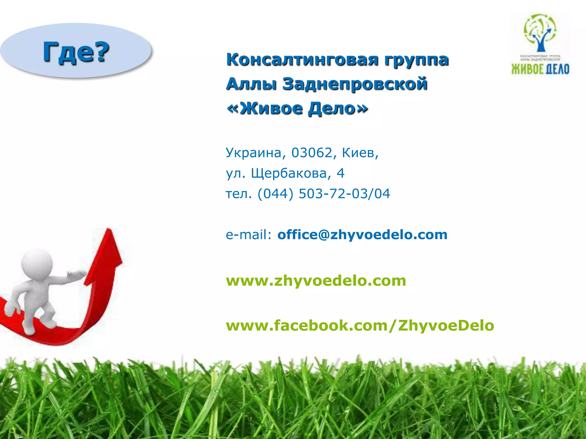 Где?   Консалтинговая группа
       Аллы Заднепровской
       «Живое Дело»

       Украина, 03062, Киев,
       ул. Щербакова, 4
       тел. (044) 503-72-03/04


       e-mail: office@zhyvoedelo.com


       www.zhyvoedelo.com


       www.facebook.com/ZhyvoeDelo
 