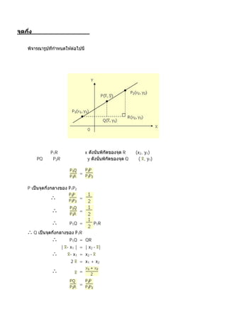 งกลางระหว่างจุดสองจุด




จากรูป ลาก P1R ขนานกับแกน x                R เป็ น (x2, y1)
ลาก PQ และ P2R ขนานกับแกน y                 Q เป็ น ( , y1)


                             =


P                     P1P2

               ∴             =

               ∴             =

               ∴       P1Q =         P1R

∴Q                         P1R
               ∴       P1Q = QR
                   | - x1 | = | x2 - |
               ∴       - x1 = x2 -
                       2     = x1 + x2

               ∴             =

และ
                             =
เช่นเดียวกัน
 