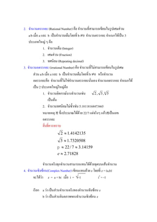 2. จํานวนตรรกยะ (Rational Number) คื
    a/b a และ b                         b 0 จํานวนตรรกยะ จําแนกได้เป็ น 3
    ประเภทใหญ่ ๆ คือ
               1. จํานวนเต็ม (Integer)
               2. เศษส่ วน (Fraction)
               3. ทศนิยม (Repeating decimal)
3. จํานวนอตรรกยะ (irrational Number)                             รู ปเศษ
       ส่ วน a/b a และ b                        b 0 หรื อจํานวน

      เป็ น 2 ประเภทใหญ่ใหญ่คือ
               1. จํานวนติดกรณ์บางจํานวนเช่น        2 , 3, 4 5
                  เป็ นต้น
               2.                       5.18118168473465
               หมายเหตุ             ด้ดวย 22/7 แต่จริ งๆ แล้วเป็ นเลข
                                        ้
               อตรรกยะ

                           2  1.4142135
                           3  1.7320508
                          22 / 7  3.14159
                         e  2.71828

               จํานวนจริ งทุกจํานวนสามารถแทนได้ดวยจุดบนเส้นจํานวน
                                                ้
4. จํานวนเชิงซ้อน(Complex Number) เขียนแทนด้วย z        z = (a,b)
       จะได้วา z = a + bi
             ่                     i = -1           i2 = -1

      เรี ยก a ว่า เป็ นส่ วนจํานวนจริ งของจํานวนเชิงซ้อน z
             b ว่า เป็ นส่ วนจินตภาพของจํานวนเชิงซ้อน z
 