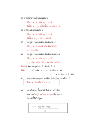 4.1 การเท่ากันของจํานวนเชิงซ้อน
        ให้ z1 = a + bi และ z2 = c + di
                  z1 = z 2          a = c และ b = d
4.2 การบวกจํานวนเชิงซ้อน
        ให้ z1 = a + bi และ z2 = c + di
                z1 + z2 = (a+c) + (b+d)i
4.3 การคูณจํานวนเชิงซ้อนด้วยจํานวนจริ ง
        ให้ z1 = a + bi และ k เป็ น จํานวนจริ ง
        kz = ka + kbi
4.4 การคูณจํานวนเชิงซ้อนด้วยจํานวนเชิงซ้อน
        ให้ z1 = a + bi และ z2 = c + di
        z1 z2 = (a + bi)( c + di) = (ac - bd , ad+bc)
ตัวอย่าง จงหาผลคูณของ 3 + 4i กับ 2 + i
วิธีทา
     ํ           (3 + 4i)( 2 + i ) = 6 +3i + 8i + 4i2
                                        =        6 + 11i - 4 = 2 + 11i
4.5 คอนจูเกต(conjugate) ของจํานวนเชิงซ้อน แทนด้วย z
        ถ้า z = a + bi แล้ว z = a - bi

4.6    การ
       สมการอยูในรู ป ax2 + bx + c = 0
               ่                               a 0



               x = - b   b2 - 4ac
                            2a
 