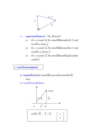 u-v
                          v
                                                    u
                                  

       1.4     กาคูณเวกเตอร์ ด้วยสเกลาร์ ให้ k เป็ นสเกลาร์
               (1) ถ้า k > 0 เวกเตอร์ ku                      u และมี
                      ขนาดเป็ น k เท่าของ u
               (2) ถ้า k < 0 เวกเตอร์ ku                      u และมี
                      ขนาดเป็ น k เท่าของ u
               (3) ถ้า k = 0 เวกเตอร์ ku
                      แทนด้วย 0

2. เวกเตอร์ ในแง่ ของสั ญลักษณ์

       2.1
              หน่วย
       2.2 เวกเตอร์ในระบบพิกกัดฉาก
                          y
                                               A(a,b)

                              ai + bj          bj
                                                         x
                         0            ai   B

                      จะได้วา OA = ai + bj =
                            ่                            a
                                                         b
 