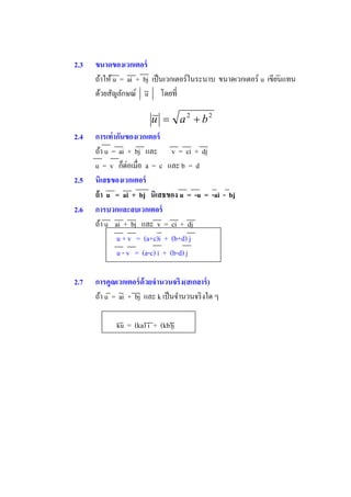 2.3   ขนาดของเวกเตอร์
      ถ้าให้ u = ai + bj เป็ นเวกเตอร์ในระนาบ ขนาดเวกเตอร์ u เขียนแทน
      ด้วยสัญลักษณ์ u

                         u  a2  b2
2.4   การเท่ ากันของเวกเตอร์
      ถ้า u = ai + bj และ v = ci + dj
      u=v              a = c และ b = d
2.5   นิเสธของเวกเตอร์
      ถ้ า u = ai + bj นิเสธของ u = -u = -ai - bj
2.6   การบวกและลบเวกเตอร์
      ถ้า u ai + bj และ v = ci + dj
              u + v = (a+c)i + (b+d) j
              u - v = (a-c) i + (b-d) j

2.7   การคูณเวกเตอร์ ด้วยจํานวนจริง(สเกลาร์ )
      ถ้า u = ai + bj และ k เป็ นจํานวนจริ งใด ๆ

             ku = (ka) i + (kb)j
 