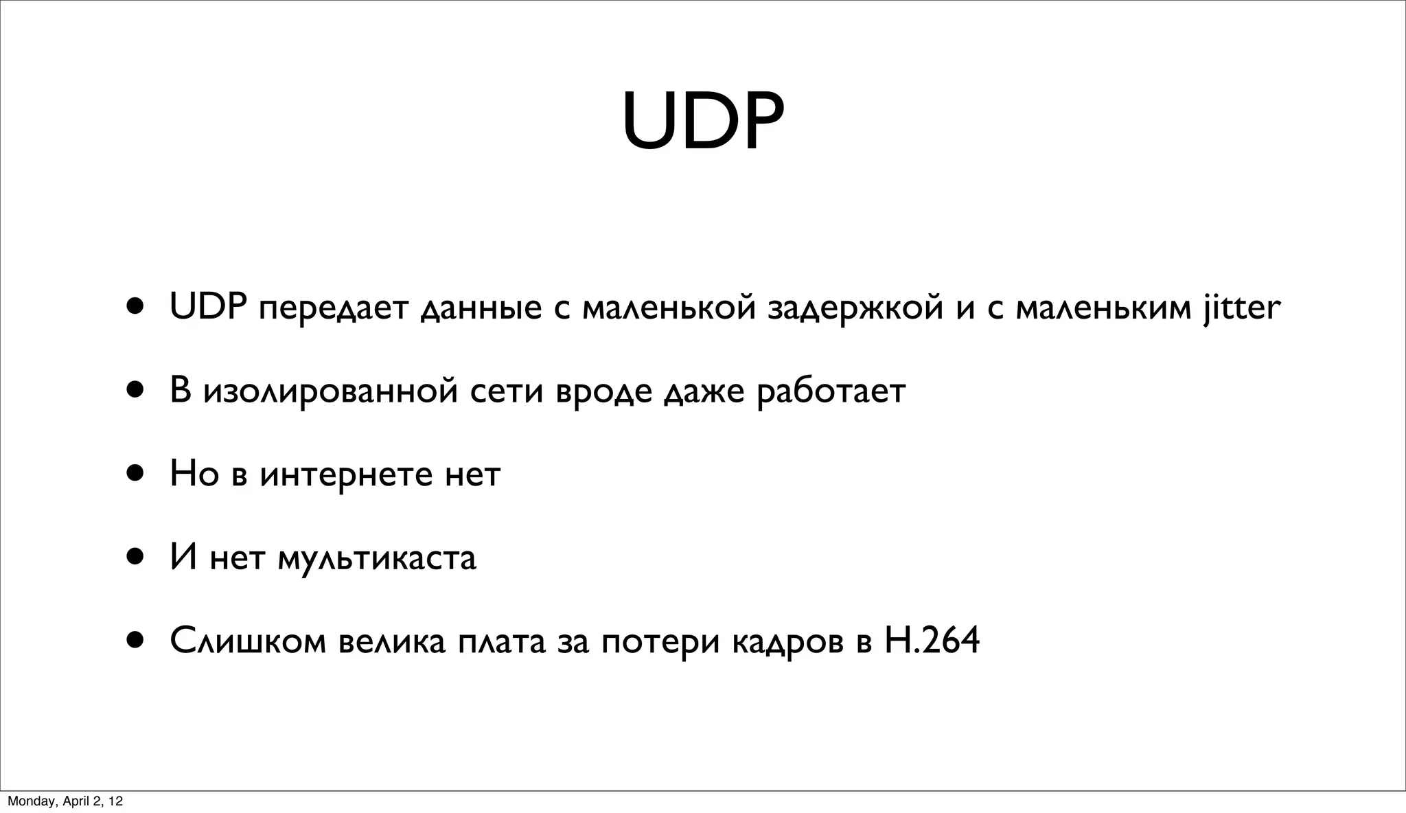 UDP

                      •   UDP передает данные с маленькой задержкой и с маленьким jitter

                      •   В изолированной сети вроде даже работает

                      •   Но в интернете нет

                      •   И нет мультикаста

                      •   Слишком велика плата за потери кадров в H.264


Monday, April 2, 12
 