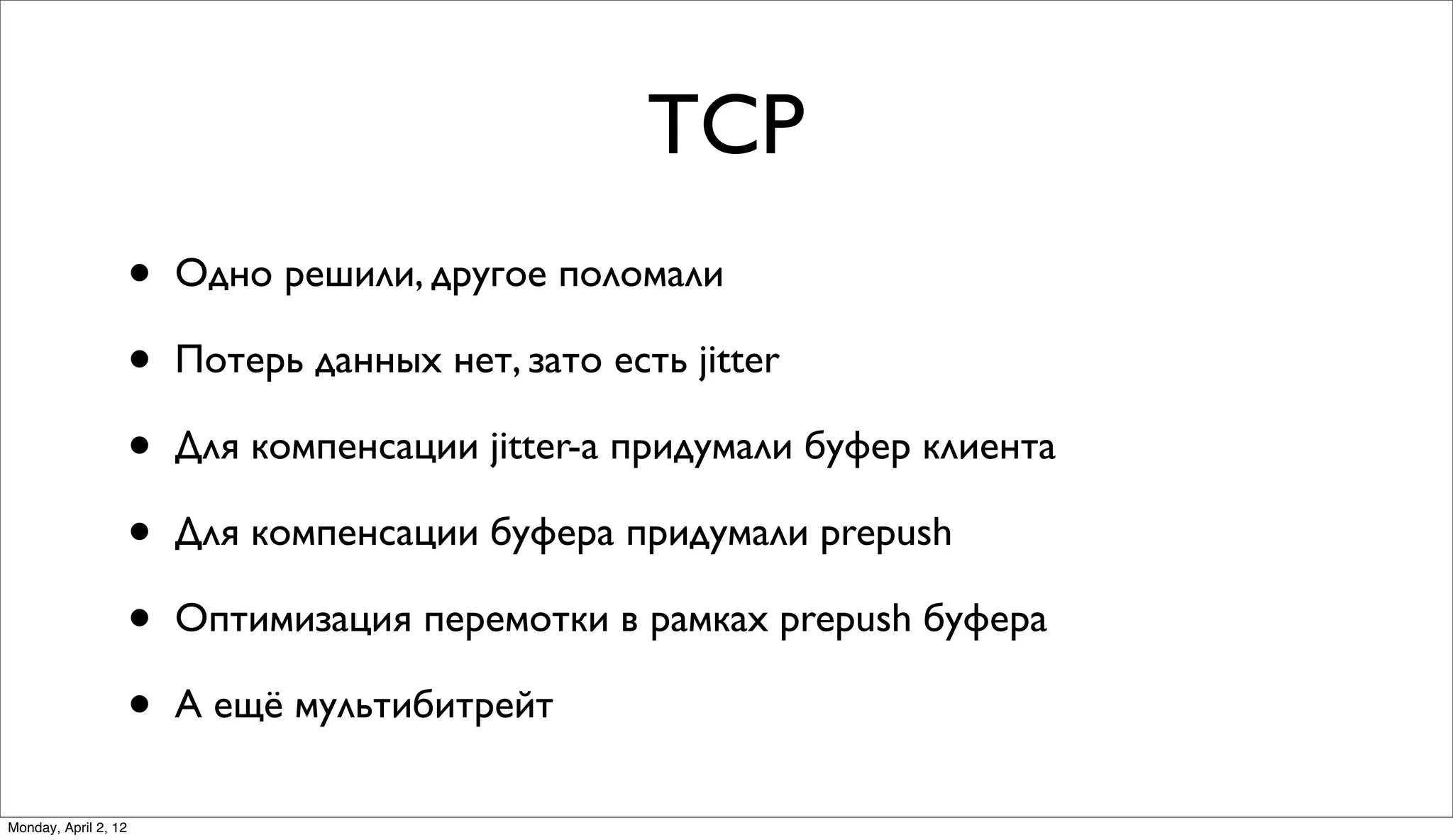 TCP
                      •   Одно решили, другое поломали

                      •   Потерь данных нет, зато есть jitter

                      •   Для компенсации jitter-а придумали буфер клиента

                      •   Для компенсации буфера придумали prepush

                      •   Оптимизация перемотки в рамках prepush буфера

                      •   А ещё мультибитрейт

Monday, April 2, 12
 