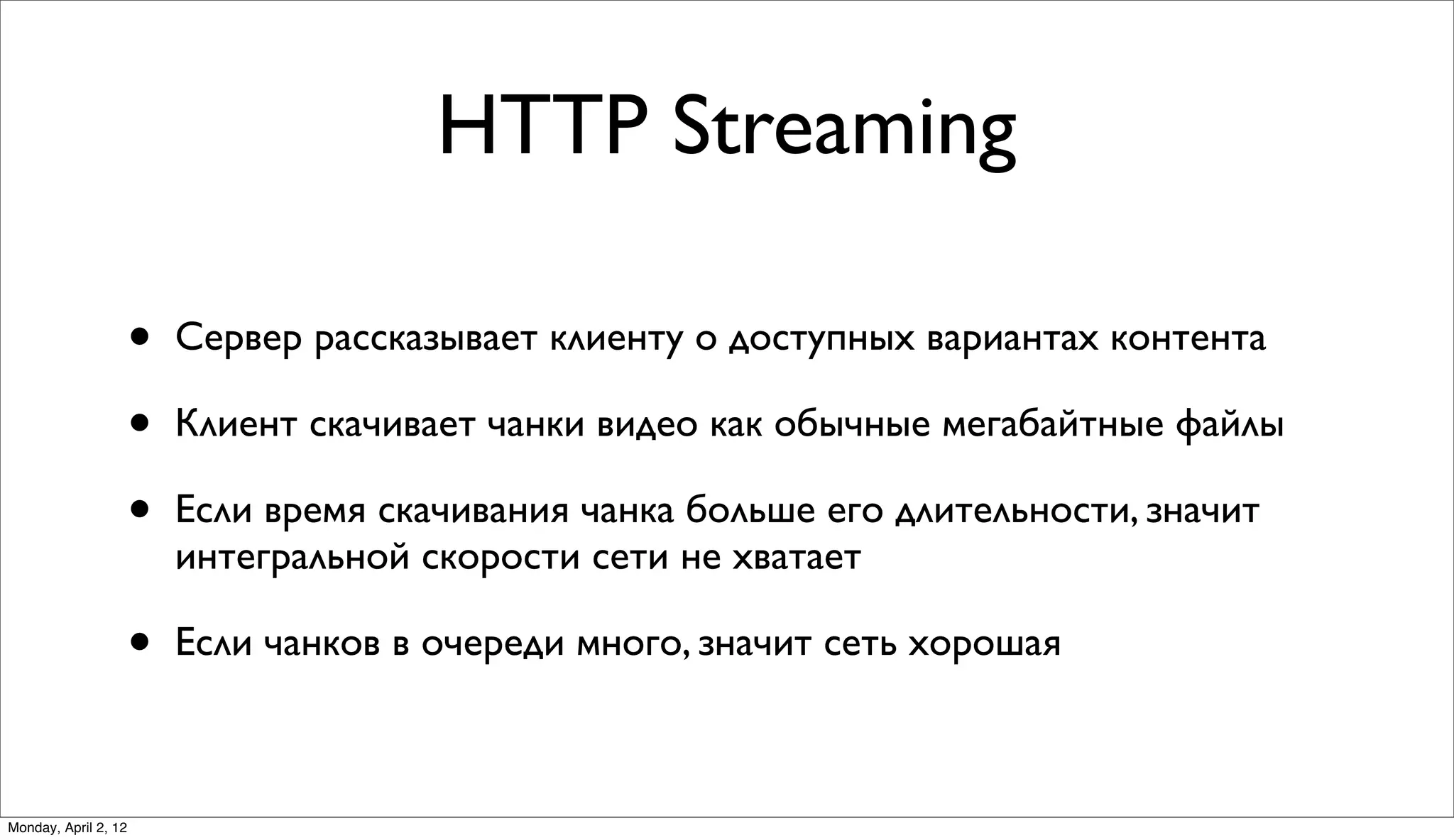HTTP Streaming

                      •   Сервер рассказывает клиенту о доступных вариантах контента

                      •   Клиент скачивает чанки видео как обычные мегабайтные файлы

                      •   Если время скачивания чанка больше его длительности, значит
                          интегральной скорости сети не хватает

                      •   Если чанков в очереди много, значит сеть хорошая



Monday, April 2, 12
 
