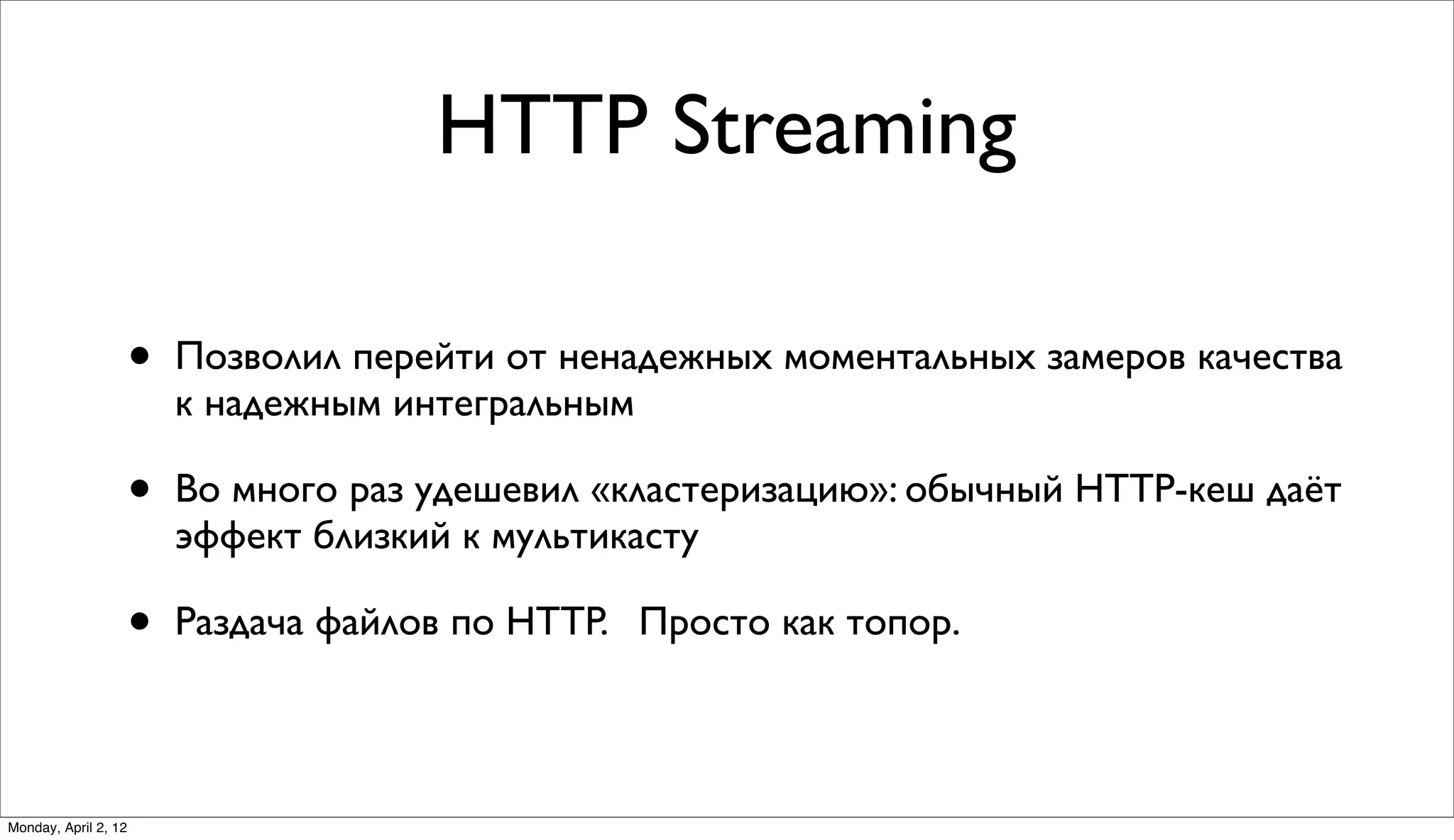 HTTP Streaming

                      •   Позволил перейти от ненадежных моментальных замеров качества
                          к надежным интегральным

                      •   Во много раз удешевил «кластеризацию»: обычный HTTP-кеш даёт
                          эффект близкий к мультикасту

                      •   Раздача файлов по HTTP. Просто как топор.



Monday, April 2, 12
 