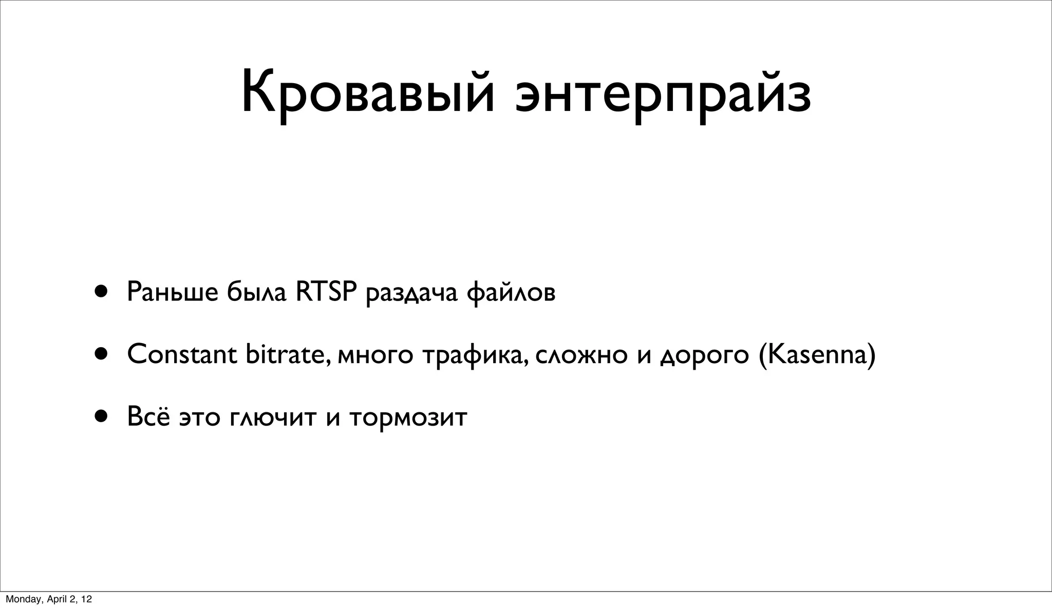 Кровавый энтерпрайз


                      •   Раньше была RTSP раздача файлов

                      •   Constant bitrate, много трафика, сложно и дорого (Kasenna)

                      •   Всё это глючит и тормозит




Monday, April 2, 12
 