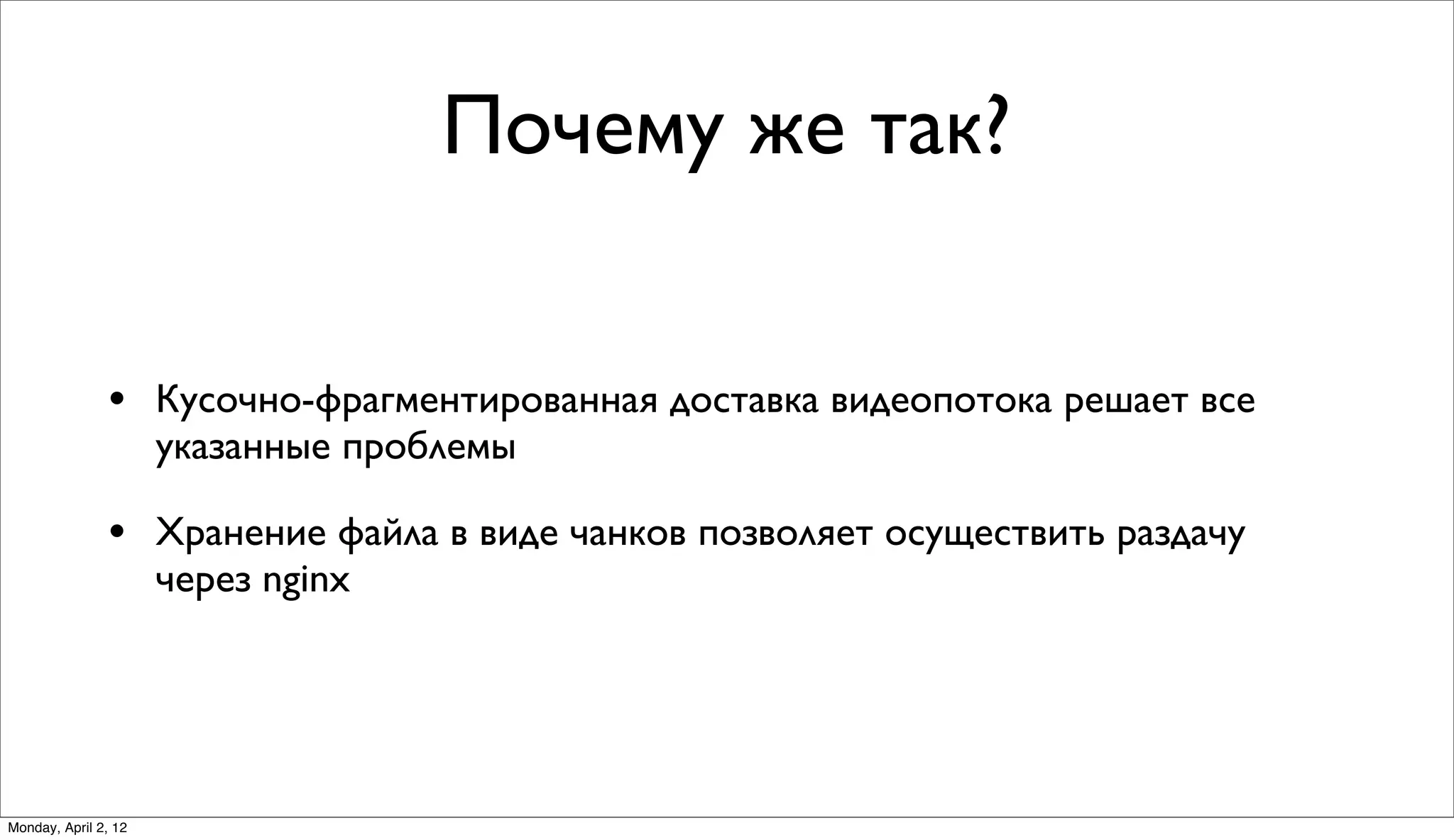 Почему же так?


               • Кусочно-фрагментированная доставка видеопотока решает все
                      указанные проблемы

               • Хранение файла в виде чанков позволяет осуществить раздачу
                      через nginx




Monday, April 2, 12
 