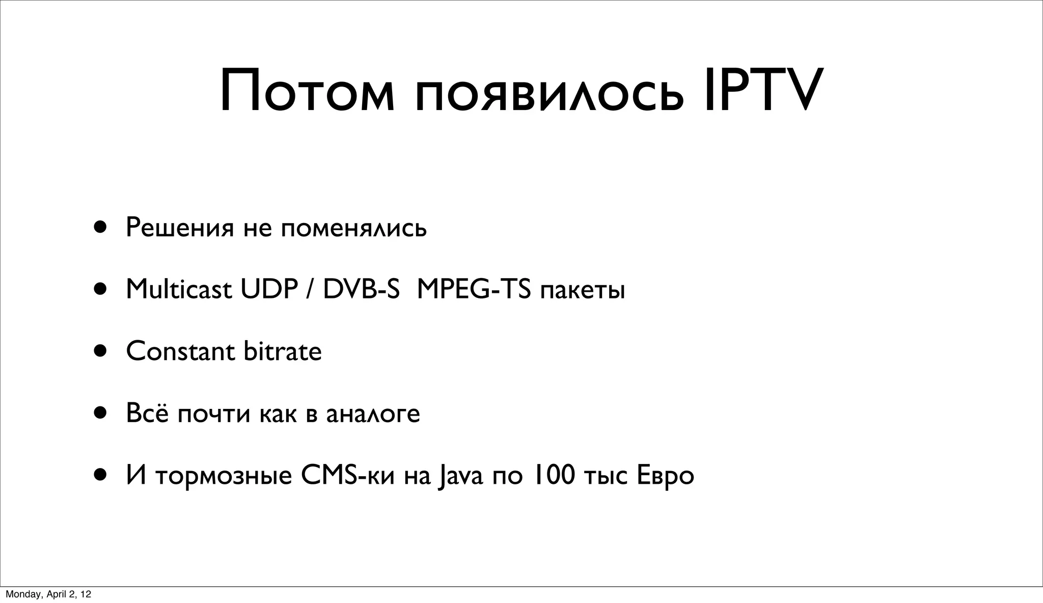 Потом появилось IPTV

                      •   Решения не поменялись

                      •   Multicast UDP / DVB-S MPEG-TS пакеты

                      •   Constant bitrate

                      •   Всё почти как в аналоге

                      •   И тормозные CMS-ки на Java по 100 тыс Евро


Monday, April 2, 12
 