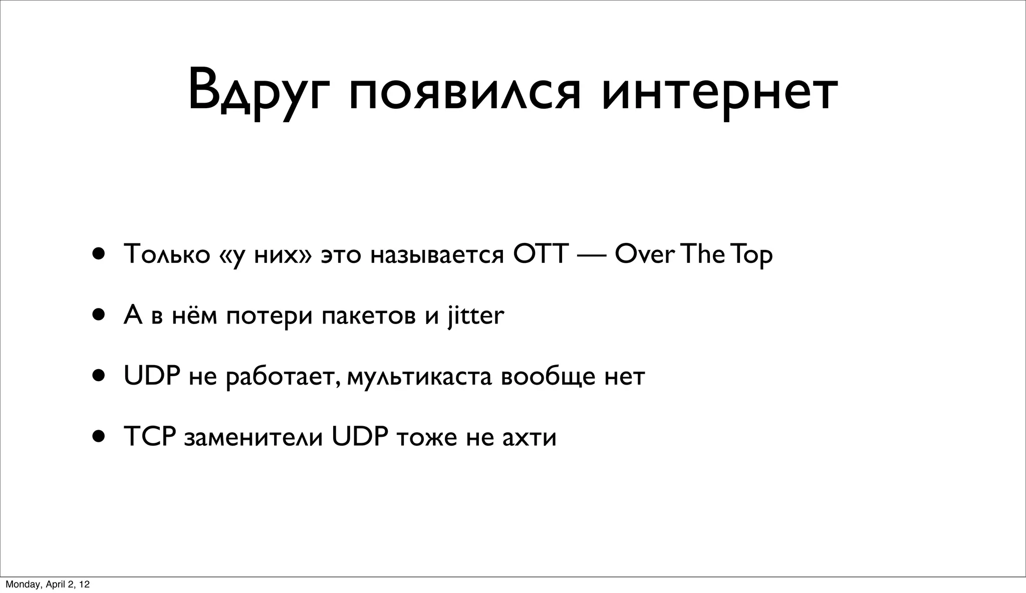 Вдруг появился интернет

                      •   Только «у них» это называется OTT — Over The Top

                      •   А в нём потери пакетов и jitter

                      •   UDP не работает, мультикаста вообще нет

                      •   TCP заменители UDP тоже не ахти



Monday, April 2, 12
 
