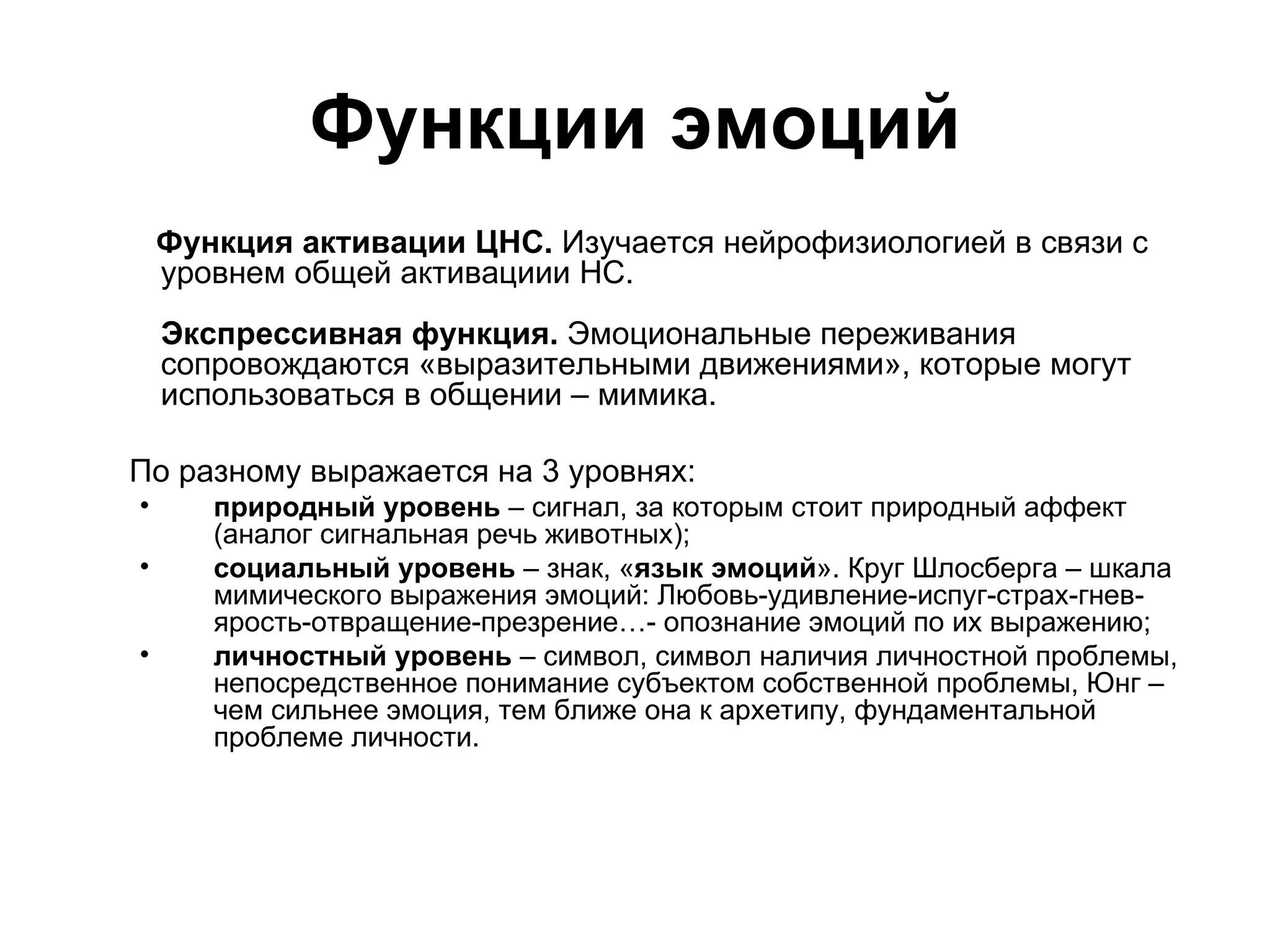 Функции эмоций
    Функция активации ЦНС. Изучается нейрофизиологией в связи с
    уровнем общей активациии НС.
    Экспрессивная функция. Эмоциональные переживания
    сопровождаются «выразительными движениями», которые могут
    использоваться в общении – мимика.

По разному выражается на 3 уровнях:
•      природный уровень – сигнал, за которым стоит природный аффект
       (аналог сигнальная речь животных);
•      социальный уровень – знак, «язык эмоций». Круг Шлосберга – шкала
       мимического выражения эмоций: Любовь-удивление-испуг-страх-гнев-
       ярость-отвращение-презрение…- опознание эмоций по их выражению;
•      личностный уровень – символ, символ наличия личностной проблемы,
       непосредственное понимание субъектом собственной проблемы, Юнг –
       чем сильнее эмоция, тем ближе она к архетипу, фундаментальной
       проблеме личности.
 