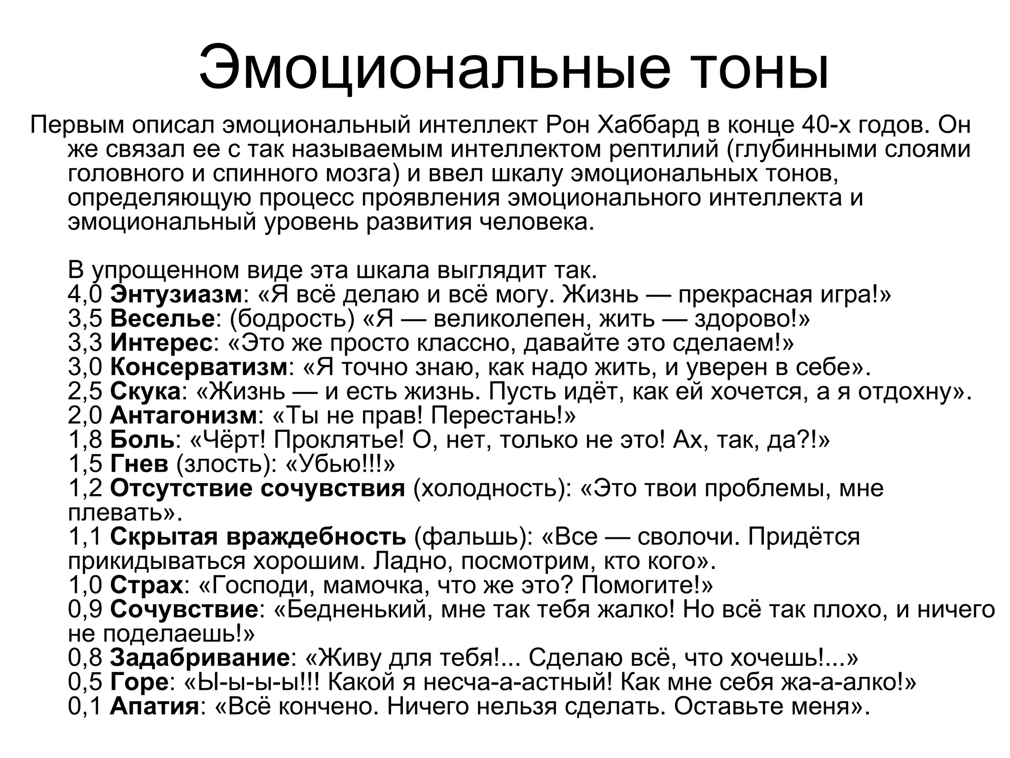Эмоциональные тоны
Первым описал эмоциональный интеллект Рон Хаббард в конце 40-х годов. Он
  же связал ее с так называемым интеллектом рептилий (глубинными слоями
  головного и спинного мозга) и ввел шкалу эмоциональных тонов,
  определяющую процесс проявления эмоционального интеллекта и
  эмоциональный уровень развития человека.
  В упрощенном виде эта шкала выглядит так.
  4,0 Энтузиазм: «Я всё делаю и всё могу. Жизнь — прекрасная игра!»
  3,5 Веселье: (бодрость) «Я — великолепен, жить — здорово!»
  3,3 Интерес: «Это же просто классно, давайте это сделаем!»
  3,0 Консерватизм: «Я точно знаю, как надо жить, и уверен в себе».
  2,5 Скука: «Жизнь — и есть жизнь. Пусть идёт, как ей хочется, а я отдохну».
  2,0 Антагонизм: «Ты не прав! Перестань!»
  1,8 Боль: «Чёрт! Проклятье! О, нет, только не это! Ах, так, да?!»
  1,5 Гнев (злость): «Убью!!!»
  1,2 Отсутствие сочувствия (холодность): «Это твои проблемы, мне
  плевать».
  1,1 Скрытая враждебность (фальшь): «Все — сволочи. Придётся
  прикидываться хорошим. Ладно, посмотрим, кто кого».
  1,0 Страх: «Господи, мамочка, что же это? Помогите!»
  0,9 Сочувствие: «Бедненький, мне так тебя жалко! Но всё так плохо, и ничего
  не поделаешь!»
  0,8 Задабривание: «Живу для тебя!... Сделаю всё, что хочешь!...»
  0,5 Горе: «Ы-ы-ы-ы!!! Какой я несча-а-астный! Как мне себя жа-а-алко!»
  0,1 Апатия: «Всё кончено. Ничего нельзя сделать. Оставьте меня».
 