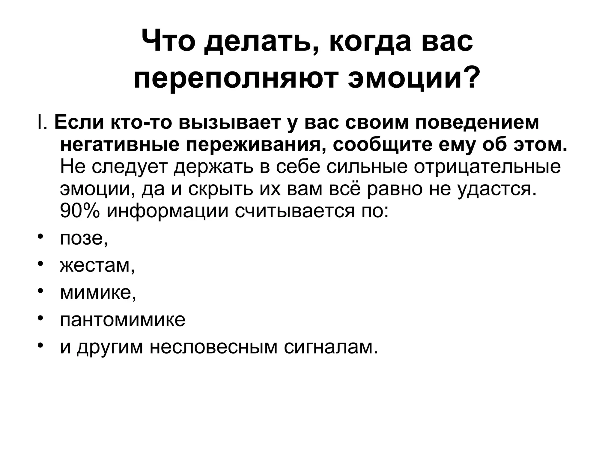 Что делать, когда вас
         переполняют эмоции?
І. Если кто-то вызывает у вас своим поведением
   негативные переживания, сообщите ему об этом.
   Не следует держать в себе сильные отрицательные
   эмоции, да и скрыть их вам всё равно не удастся.
   90% информации считывается по:
• позе,
• жестам,
• мимике,
• пантомимике
• и другим несловесным сигналам.
 