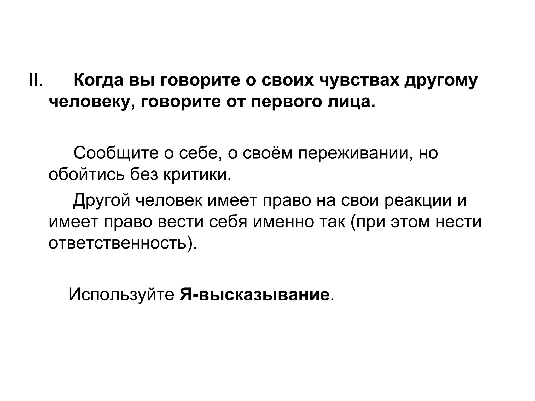 ІІ.     Когда вы говорите о своих чувствах другому
      человеку, говорите от первого лица.

         Сообщите о себе, о своём переживании, но
      обойтись без критики.
         Другой человек имеет право на свои реакции и
      имеет право вести себя именно так (при этом нести
      ответственность).

        Используйте Я-высказывание.
 
