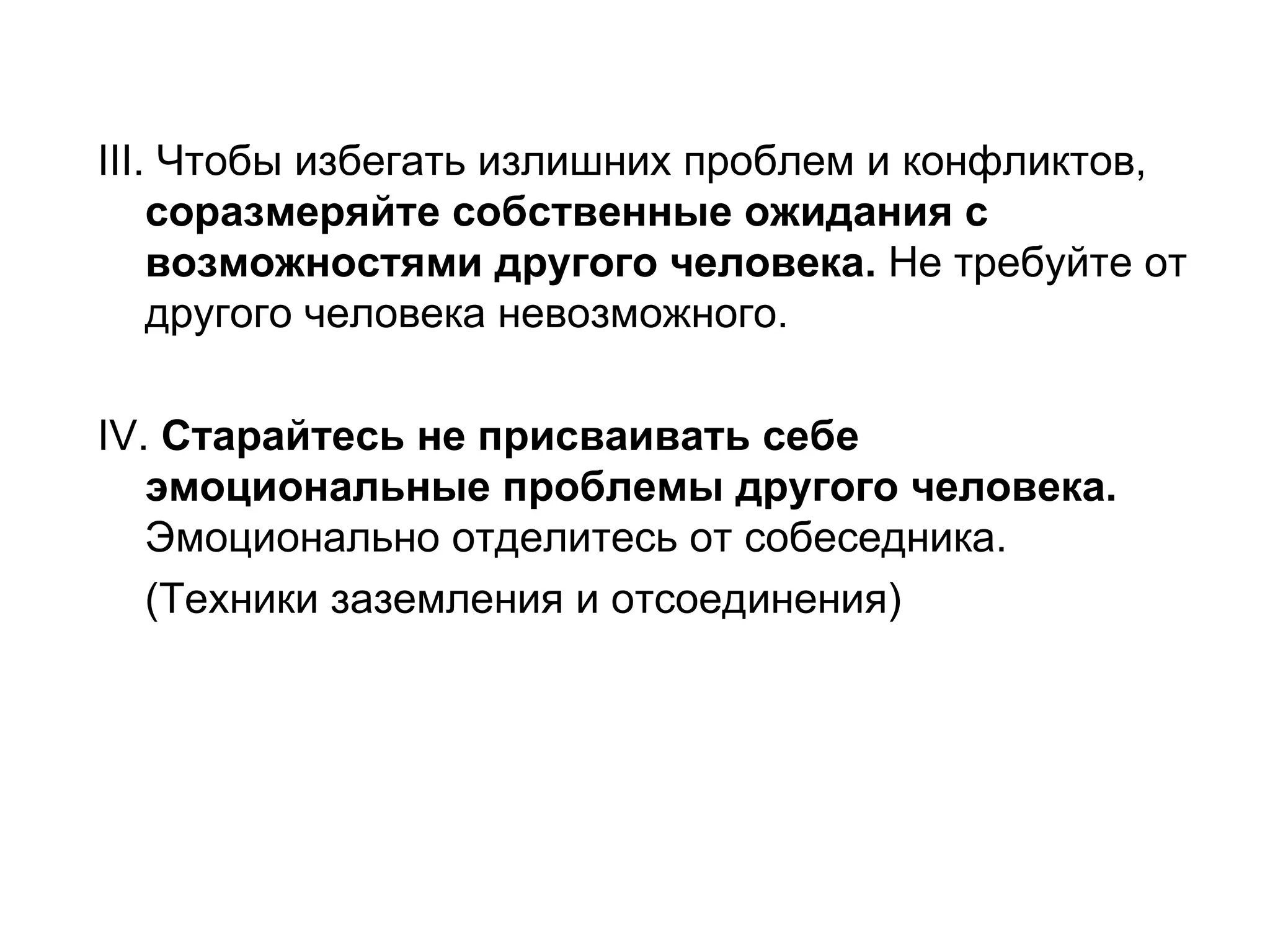 ІІІ. Чтобы избегать излишних проблем и конфликтов,
    соразмеряйте собственные ожидания с
    возможностями другого человека. Не требуйте от
    другого человека невозможного.

ІV. Старайтесь не присваивать себе
   эмоциональные проблемы другого человека.
   Эмоционально отделитесь от собеседника.
   (Техники заземления и отсоединения)
 