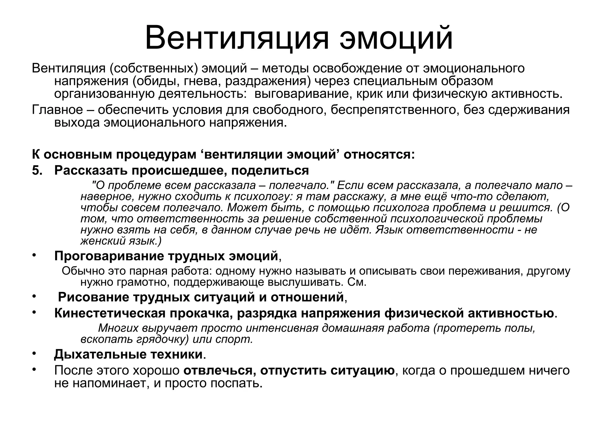 Вентиляция эмоций
Вентиляция (собственных) эмоций – методы освобождение от эмоционального
   напряжения (обиды, гнева, раздражения) через специальным образом
   организованную деятельность: выговаривание, крик или физическую активность.
Главное – обеспечить условия для свободного, беспрепятственного, без сдерживания
   выхода эмоционального напряжения.

К основным процедурам ‘вентиляции эмоций’ относятся:
5. Рассказать происшедшее, поделиться
          "О проблеме всем рассказала – полегчало." Если всем рассказала, а полегчало мало –
        наверное, нужно сходить к психологу: я там расскажу, а мне ещё что-то сделают,
        чтобы совсем полегчало. Может быть, с помощью психолога проблема и решится. (О
        том, что ответственность за решение собственной психологической проблемы
        нужно взять на себя, в данном случае речь не идёт. Язык ответственности - не
        женский язык.)
•   Проговаривание трудных эмоций,
     Обычно это парная работа: одному нужно называть и описывать свои переживания, другому
       нужно грамотно, поддерживающе выслушивать. См.
•   Рисование трудных ситуаций и отношений,
•   Кинестетическая прокачка, разрядка напряжения физической активностью.
           Многих выручает просто интенсивная домашнаяя работа (протереть полы,
        вскопать грядочку) или спорт.
•   Дыхательные техники.
•   После этого хорошо отвлечься, отпустить ситуацию, когда о прошедшем ничего
    не напоминает, и просто поспать.
 