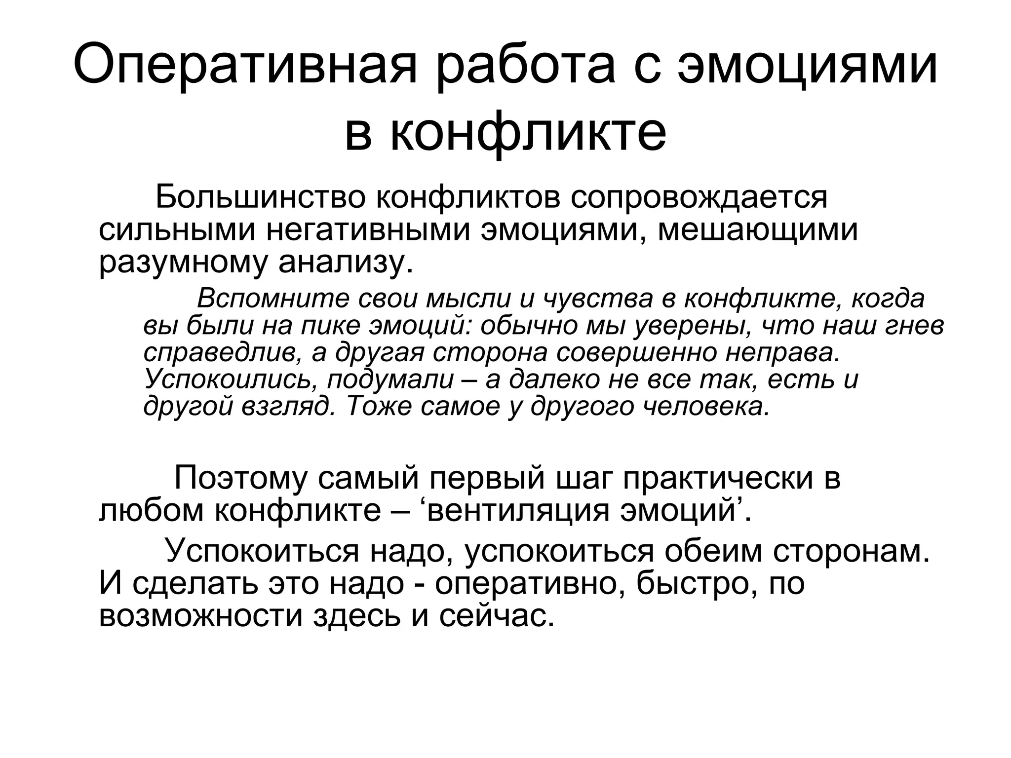 Оперативная работа с эмоциями
         в конфликте
   Большинство конфликтов сопровождается
сильными негативными эмоциями, мешающими
разумному анализу.
      Вспомните свои мысли и чувства в конфликте, когда
  вы были на пике эмоций: обычно мы уверены, что наш гнев
  справедлив, а другая сторона совершенно неправа.
  Успокоились, подумали – а далеко не все так, есть и
  другой взгляд. Тоже самое у другого человека.

    Поэтому самый первый шаг практически в
любом конфликте – ‘вентиляция эмоций’.
    Успокоиться надо, успокоиться обеим сторонам.
И сделать это надо - оперативно, быстро, по
возможности здесь и сейчас.
 