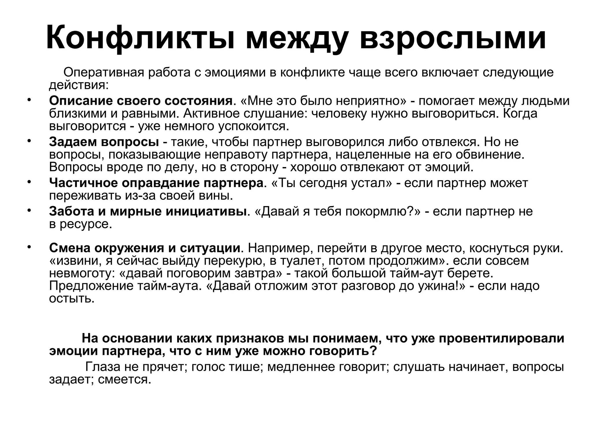 Конфликты между взрослыми
       Оперативная работа с эмоциями в конфликте чаще всего включает следующие
    действия:
•   Описание своего состояния. «Мне это было неприятно» - помогает между людьми
    близкими и равными. Активное слушание: человеку нужно выговориться. Когда
    выговорится - уже немного успокоится.
•   Задаем вопросы - такие, чтобы партнер выговорился либо отвлекся. Но не
    вопросы, показывающие неправоту партнера, нацеленные на его обвинение.
    Вопросы вроде по делу, но в сторону - хорошо отвлекают от эмоций.
•   Частичное оправдание партнера. «Ты сегодня устал» - если партнер может
    переживать из-за своей вины.
•   Забота и мирные инициативы. «Давай я тебя покормлю?» - если партнер не
    в ресурсе.
•   Смена окружения и ситуации. Например, перейти в другое место, коснуться руки.
    «извини, я сейчас выйду перекурю, в туалет, потом продолжим». если совсем
    невмоготу: «давай поговорим завтра» - такой большой тайм-аут берете.
    Предложение тайм-аута. «Давай отложим этот разговор до ужина!» - если надо
    остыть.


         На основании каких признаков мы понимаем, что уже провентилировали
    эмоции партнера, что с ним уже можно говорить?
         Глаза не прячет; голос тише; медленнее говорит; слушать начинает, вопросы
    задает; смеется.
 