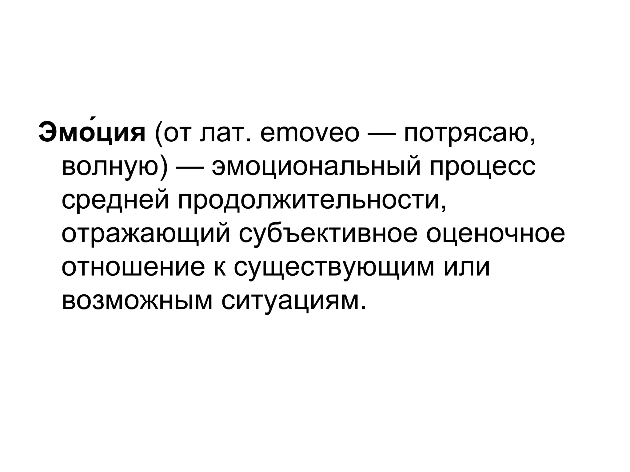 Эмо́ция (от лат. emoveo — потрясаю,
 волную) — эмоциональный процесс
 средней продолжительности,
 отражающий субъективное оценочное
 отношение к существующим или
 возможным ситуациям.
 