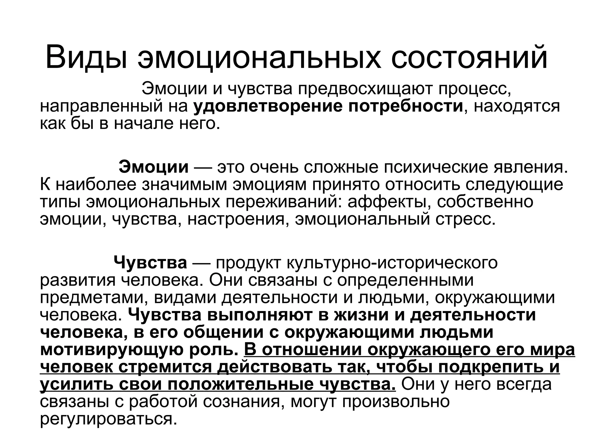 Виды эмоциональных состояний
            Эмоции и чувства предвосхищают процесс,
направленный на удовлетворение потребности, находятся
как бы в начале него.

         Эмоции — это очень сложные психические явления.
К наиболее значимым эмоциям принято относить следующие
типы эмоциональных переживаний: аффекты, собственно
эмоции, чувства, настроения, эмоциональный стресс.

        Чувства — продукт культурно-исторического
развития человека. Они связаны с определенными
предметами, видами деятельности и людьми, окружающими
человека. Чувства выполняют в жизни и деятельности
человека, в его общении с окружающими людьми
мотивирующую роль. В отношении окружающего его мира
человек стремится действовать так, чтобы подкрепить и
усилить свои положительные чувства. Они у него всегда
связаны с работой сознания, могут произвольно
регулироваться.
 